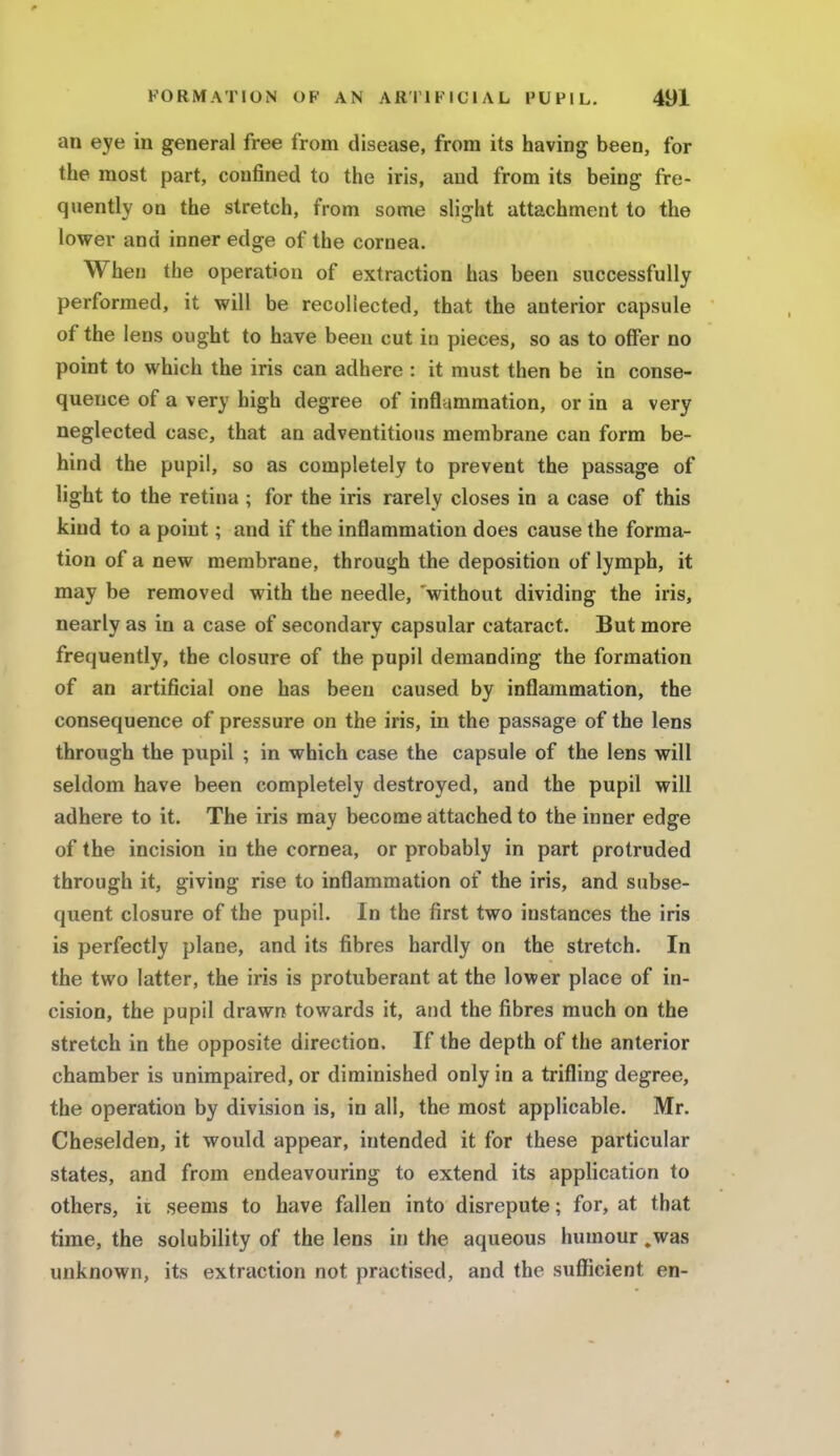 an eye in general free from disease, from its having been, for the most part, confined to the iris, and from its being fre- quently on the stretch, from some slight attachment to the lower and inner edge of the cornea. When the operation of extraction has been successfully performed, it will be recollected, that the anterior capsule of the lens ought to have been cut iu pieces, so as to offer no point to which the iris can adhere : it must then be in conse- quence of a very high degree of inflammation, or in a very neglected case, that an adventitious membrane can form be- hind the pupil, so as completely to prevent the passage of light to the retina ; for the iris rarely closes in a case of this kind to a point; and if the inflammation does cause the forma- tion of a new membrane, through the deposition of lymph, it may be removed with the needle, 'without dividing the iris, nearly as in a case of secondary capsular cataract. But more frequently, the closure of the pupil demanding the formation of an artificial one has been caused by inflammation, the consequence of pressure on the iris, in the passage of the lens through the pupil ; in which case the capsule of the lens will seldom have been completely destroyed, and the pupil will adhere to it. The iris may become attached to the inner edge of the incision in the cornea, or probably in part protruded through it, giving rise to inflammation of the iris, and subse- quent closure of the pupil. In the first two instances the iris is perfectly plane, and its fibres hardly on the stretch. In the two latter, the iris is protuberant at the lower place of in- cision, the pupil drawn towards it, and the fibres much on the stretch in the opposite direction. If the depth of the anterior chamber is unimpaired, or diminished only in a trifling degree, the operation by division is, in all, the most applicable. Mr. Cheselden, it would appear, intended it for these particular states, and from endeavouring to extend its application to others, it seems to have fallen into disrepute; for, at that time, the solubility of the lens in the aqueous humour ,was unknown, its extraction not practised, and the sufficient en- •