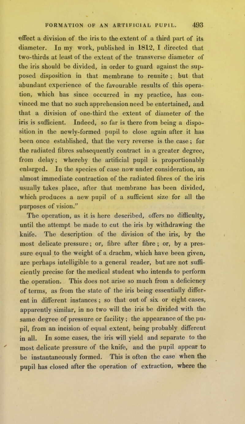 effect a division of the iris to the extent of a third part of its diameter. In my work, published in 1812, I directed that two-thirds at least of the extent of the transverse diameter of the iris should be divided, in order to guard against the sup- posed disposition in that membrane to reunite ; but that abundant experience of the favourable results of this opera- tion, which has since occurred in my practice, has con- vinced me that no such apprehension need be entertained, and that a division of one-third the extent of diameter of the iris is sufficient. Indeed, so far is there from being a dispo- sition in the newly-formed pupil to close again after it has been once established, that the very reverse is the case; for the radiated fibres subsequently contract in a greater degree, from delay; whereby the artificial pupil is proportionably enlarged. In the species of case now under consideration, an almost immediate contraction of the radiated fibres of the iris usually takes place, after that membrane has been divided, which produces a new pupil of a sufficient size for all the purposes of vision. The operation, as it is here described, offers no difficulty, until the attempt be made to cut the iris by withdrawing the knife. The description of the division of the iris, by the most delicate pressure; or, fibre after fibre; or, by a pres- sure equal to the weight of a drachm, which have been given, are perhaps intelligible to a general reader, but are not suffi- ciently precise for the medical student who intends to perform the operation. This does not arise so much from a deficiency of terms, as from the state of the iris being essentially differ- ent in different instances; so that out of six or eight cases, apparently similar, in no two will the iris be divided with the same degree of pressure or facility ; the appearance of the pu- pil, from an incision of equal extent, being probably different in all. In some cases, the iris will yield and separate to the most delicate pressure of the knife, and the pupil appear to be instantaneously formed. This is often the case when the pupil has closed after the operation of extraction, where the