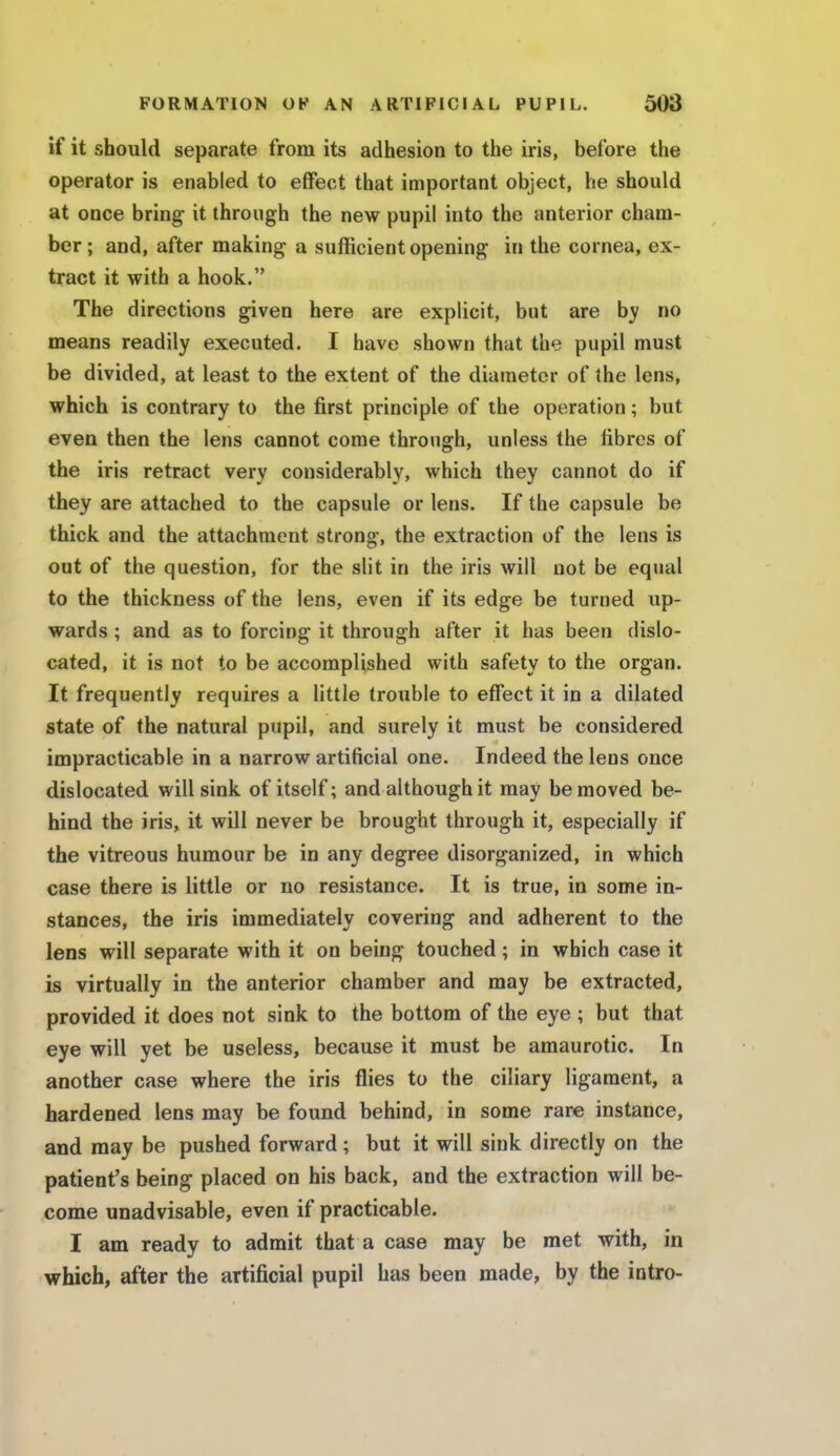if it should separate from its adhesion to the iris, before the operator is enabled to effect that important object, he should at once bring it through the new pupil into the anterior cham- ber ; and, after making a sufficient opening in the cornea, ex- tract it with a hook. The directions given here are explicit, but are by no means readily executed. I have shown that the pupil must be divided, at least to the extent of the diameter of the lens, which is contrary to the first principle of the operation; but even then the lens cannot come through, unless the fibres of the iris retract very considerably, which they cannot do if they are attached to the capsule or lens. If the capsule be thick and the attachment strong, the extraction of the lens is out of the question, for the slit in the iris will not be equal to the thickness of the lens, even if its edge be turned up- wards ; and as to forcing it through after it has been dislo- cated, it is not to be accomplished with safety to the organ. It frequently requires a little trouble to effect it in a dilated state of the natural pupil, and surely it must be considered impracticable in a narrow artificial one. Indeed the lens once dislocated will sink of itself; and although it may be moved be- hind the iris, it will never be brought through it, especially if the vitreous humour be in any degree disorganized, in which case there is little or no resistance. It is true, in some in- stances, the iris immediately covering and adherent to the lens will separate with it on being touched; in which case it is virtually in the anterior chamber and may be extracted, provided it does not sink to the bottom of the eye; but that eye will yet be useless, because it must be amaurotic. In another case where the iris flies to the ciliary ligament, a hardened lens may be found behind, in some rare instance, and may be pushed forward; but it will sink directly on the patient's being placed on his back, and the extraction will be- come unadvisable, even if practicable. I am ready to admit that a case may be met with, in which, after the artificial pupil has been made, by the intro-