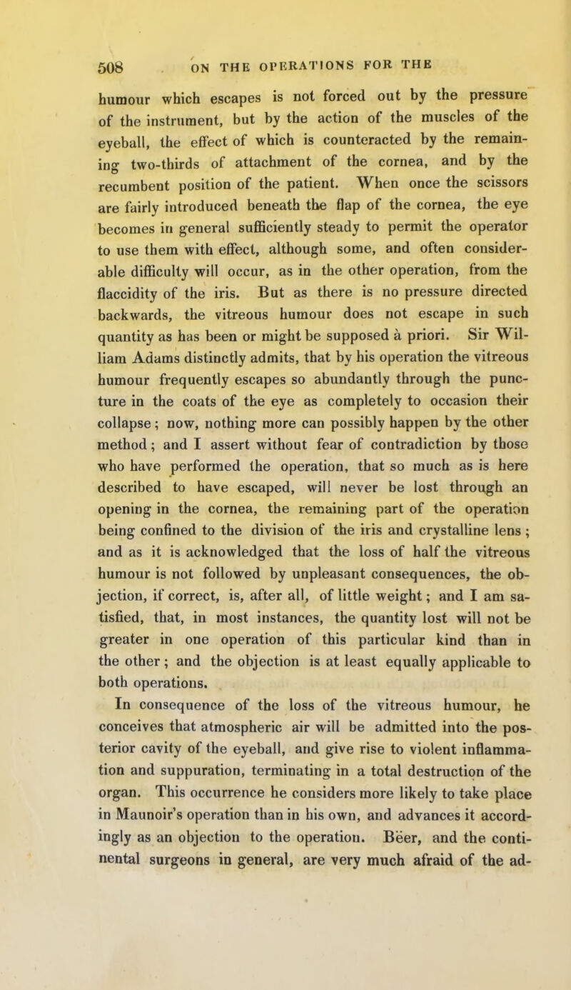 humour which escapes is not forced out by the pressure of the instrument, but by the action of the muscles of the eyeball, the effect of which is counteracted by the remain- ing two-thirds of attachment of the cornea, and by the recumbent position of the patient. When once the scissors are fairly introduced beneath the flap of the cornea, the eye becomes in general sufficiently steady to permit the operator to use them with effect, although some, and often consider- able difficulty will occur, as in the other operation, from the flaccidity of the iris. But as there is no pressure directed backwards, the vitreous humour does not escape in such quantity as has been or might be supposed a priori. Sir Wil- liam Adams distinctly admits, that by his operation the vitreous humour frequently escapes so abundantly through the punc- ture in the coats of the eye as completely to occasion their collapse ; now, nothing more can possibly happen by the other method; and I assert without fear of contradiction by those who have performed the operation, that so much as is here described to have escaped, will never be lost through an opening in the cornea, the remaining part of the operation being confined to the division of the iris and crystalline lens ; and as it is acknowledged that the loss of half the vitreous humour is not followed by unpleasant consequences, the ob- jection, if correct, is, after all, of little weight; and I am sa- tisfied, that, in most instances, the quantity lost will not be greater in one operation of this particular kind than in the other; and the objection is at least equally applicable to both operations. In consequence of the loss of the vitreous humour, he conceives that atmospheric air will be admitted into the pos- terior cavity of the eyeball, and give rise to violent inflamma- tion and suppuration, terminating in a total destruction of the organ. This occurrence he considers more likely to take place in Maunoir's operation than in his own, and advances it accord- ingly as an objection to the operation. Beer, and the conti- nental surgeons in general, are very much afraid of the ad-