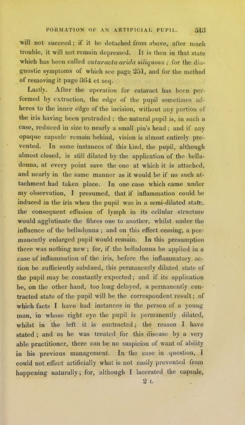 will not succeed; if it be detached from above, after much trouble, it will not remain depressed. It is then in that state which has been called cataract a arida siliquosa ; for the dia- gnostic symptoms of which see page 251, and for the method of removing it page 364 et seq. Lastly. After the operation for cataract has been per- formed by extraction, the edge of the pupil sometimes ad- heres to the inner edge of the incision, without any portion ol* the iris having been protruded ; the natural pupil is, in such a case, reduced in size to nearly a small pin's head ; and if any opaque capsule remain behind, vision is almost entirely pre- vented. In some instances of this kind, the pupil, although almost closed, is still dilated by the application of the bella- donna, at every point save the one at which it is attached, and nearly in the same manner as it would be if no such at- tachment had taken place. In one case which came under my observation, I presumed, that if inflammation could be induced in the iris when the pupil was in a semi-dilated state, the consequent effusion of lymph in its cellular structure would agglutinate the fibres one to another, whilst under the influence of the belladonna ; and on this effect ceasing, a per- manently enlarged pupil would remain. In this presumption there was nothing new; for, if the belladonna be applied in a case of inflammation of the iris, before the inflammatory ac- tion be sufficiently subdued, this permanently dilated state of the pupil may be constantly expected; and if its application be, on the other hand, too long delayed, a permanently con- tracted state of the pupil will be the correspondent result; of which facts I have had instances in the person of a young man, in whose right eye the pupil is permanently dilated, whilst in the left it is contracted; the reason I have stated ; and as he was treated for this disease by a very able practitioner, there can be no suspicion of want of ability in his previous management. In the case in question, I could not effect artificially what is not easily prevented from happening naturally; for, although I lacerated the capsule, 2 L