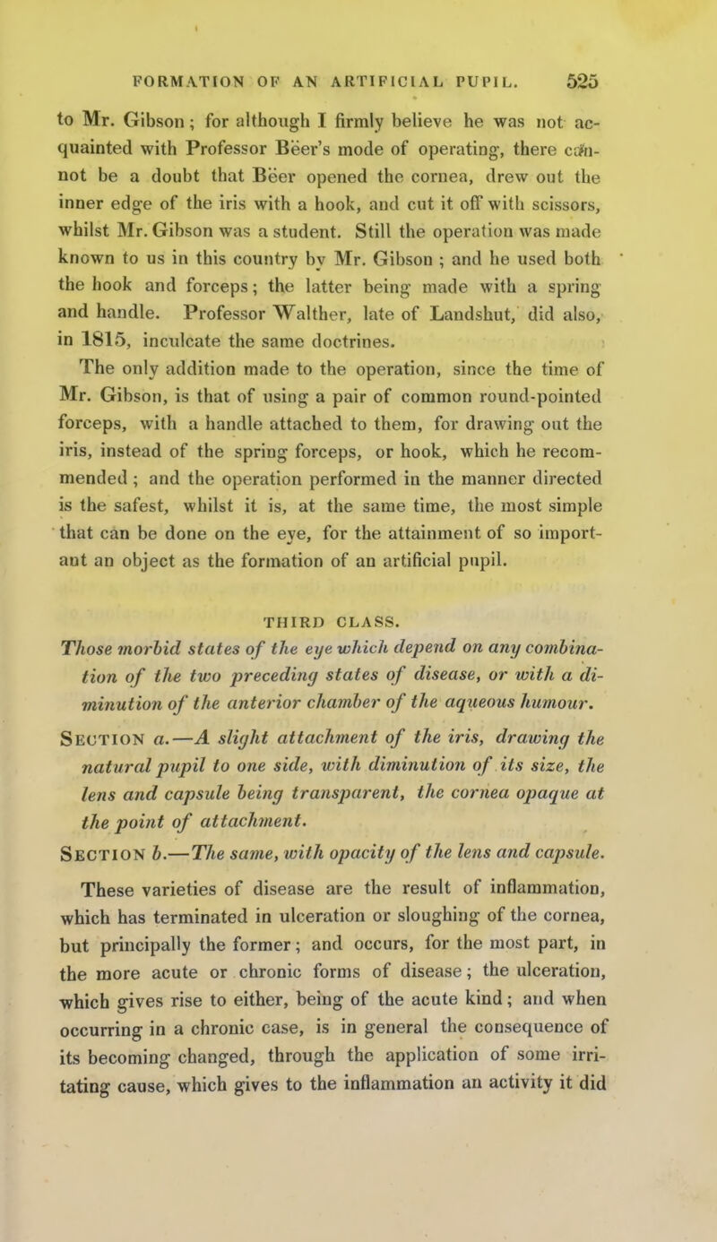 to Mr. Gibson; for although I firmly believe he was not ac- quainted with Professor Beer's mode of operating, there can- not be a doubt that Beer opened the cornea, drew out the inner edge of the iris with a hook, and cut it off with scissors, whilst Mr. Gibson was a student. Still the operation was made known to us in this country by Mr. Gibson ; and he used both the hook and forceps; the latter being made with a spring and handle. Professor Walther, late of Landshut, did also, in 1815, inculcate the same doctrines. The only addition made to the operation, since the time of Mr. Gibson, is that of using a pair of common round-pointed forceps, with a handle attached to them, for drawing out the iris, instead of the spring forceps, or hook, which he recom- mended ; and the operation performed in the manner directed is the safest, whilst it is, at the same time, the most simple that can be done on the eye, for the attainment of so import- ant an object as the formation of an artificial pupil. THIRD CLASS. Those morbid states of the eye which depend on any combina- tion of the two preceding states of disease, or with a di- minution of the anterior chamber of the aqueous humour. Section a.—A slight attachment of the iris, drawing the natural pupil to one side, with diminution of its size, the lens and capsule being transparent, the cornea opaque at the point of attachment. Section b.—The same, with opacity of the lens and capsule. These varieties of disease are the result of inflammation, which has terminated in ulceration or sloughing of the cornea, but principally the former; and occurs, for the most part, in the more acute or chronic forms of disease; the ulceration, which gives rise to either, being of the acute kind; and when occurring in a chronic case, is in general the consequence of its becoming changed, through the application of some irri- tating cause, which gives to the inflammation an activity it did