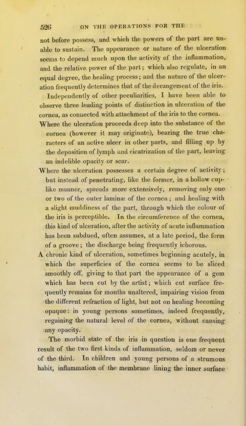 not before possess, and which the powers of the part are un- able to sustain. The appearance or nature of the ulceration seems to depend much upon the activity of the inflammation, and the relative power of the part; which also regulate, in an equal degree, the healing process; and the nature of the ulcer- ation frequently determines that of the derangement of the iris. Independently of other peculiarities, I have been able to observe three leading points of distinction in ulceration of the cornea, as connected with attachment of the iris to the cornea. Where the ulceration proceeds deep into the substance of the cornea (however it may originate), bearing the true cha- racters of an active ulcer in other parts, and filling up by the deposition of lymph and cicatrization of the part, leaving an indelible opacity or scar. Where the ulceration possesses a certain degree of activity; but instead of penetrating, like the former, in a hollow cup- like manner, spreads more extensively, removing only one or two of the outer laminae of the cornea; and healing with a slight muddiness of the part, through which the colour of the iris is perceptible. In the circumference of the cornea, this kind of ulceration, after the activity of acute inflammation has been subdued, often assumes, at a late period, the form of a groove ; the discharge being frequently ichorous. A chronic kind of ulceration, sometimes beginning acutely, in which the superficies of the cornea seems to be sliced smoothly oft, giving to that part the appearance of a gem which has been cut by the artist; which cut surface fre- quently remains for months unaltered, impairing vision from the different refraction of light, but not on healing becoming opaque: in young persons sometimes, indeed frequently, regaining the natural level of the cornea, without causing any opacity. The morbid state of the iris in question is one frequent result of the two first kinds of inflammation, seldom or never of the third. In children and young persons of a strumous habit, inflammation of the membrane lining the inner surface