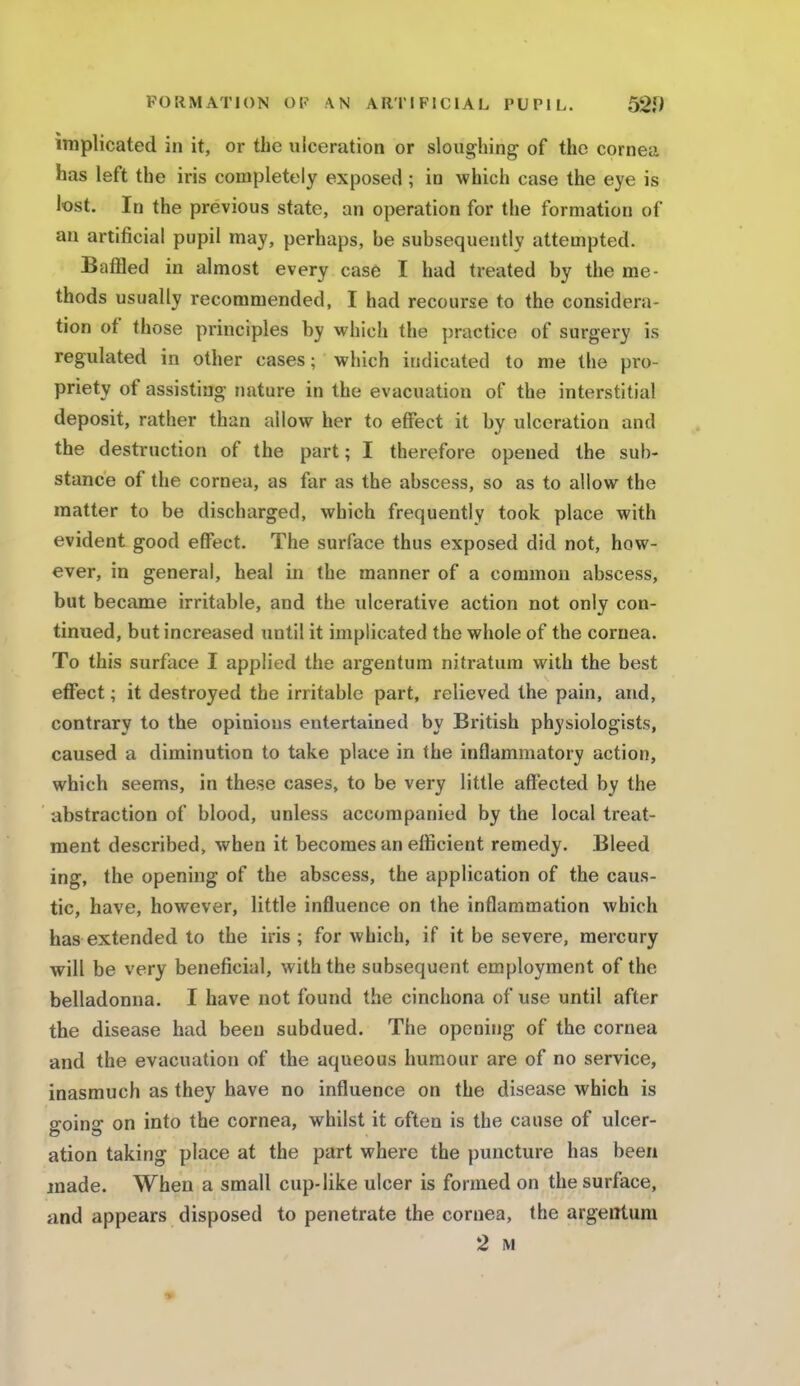 implicated in it, or the ulceration or sloughing of the cornea has left the iris completely exposed; in which case the eye is lost. In the previous state, an operation for the formation of an artificial pupil may, perhaps, be subsequently attempted. Baffled in almost every case I had treated by the me- thods usually recommended, I had recourse to the considera- tion of those principles by which the practice of surgery is regulated in other cases; which indicated to me the pro- priety of assisting nature in the evacuation of the interstitial deposit, rather than allow her to effect it by ulceration and the destruction of the part; I therefore opened the sub- stance of the cornea, as far as the abscess, so as to allow the matter to be discharged, which frequently took place with evident good effect. The surface thus exposed did not, how- ever, in general, heal in the manner of a common abscess, but became irritable, and the ulcerative action not only con- tinued, but increased until it implicated the whole of the cornea. To this surface I applied the argentum nitratum with the best effect; it destroyed the irritable part, relieved the pain, and, contrary to the opinions entertained by British physiologists, caused a diminution to take place in the inflammatory action, which seems, in these cases, to be very little affected by the abstraction of blood, unless accompanied by the local treat- ment described, when it becomes an efficient remedy. Bleed ing, the opening of the abscess, the application of the caus- tic, have, however, little influence on the inflammation which has extended to the iris; for which, if it be severe, mercury will be very beneficial, with the subsequent employment of the belladonna. I have not found the cinchona of use until after the disease had been subdued. The opening of the cornea and the evacuation of the aqueous humour are of no service, inasmuch as they have no influence on the disease which is going on into the cornea, whilst it often is the cause of ulcer- ation taking place at the part where the puncture has been made. When a small cup-like ulcer is formed on the surface, and appears disposed to penetrate the cornea, the argentum 2 M