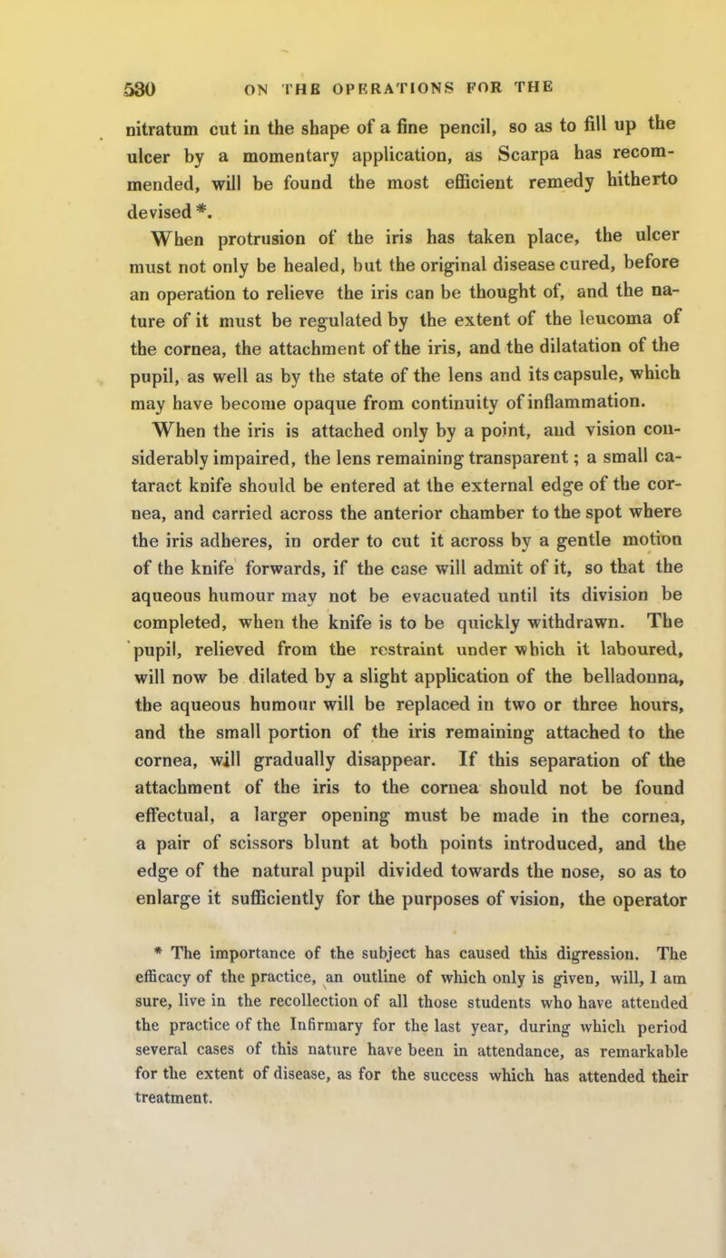 nitratum cut in the shape of a fine pencil, so as to fill up the ulcer by a momentary application, as Scarpa has recom- mended, will be found the most efficient remedy hitherto devised *. When protrusion of the iris has taken place, the ulcer must not only be healed, but the original disease cured, before an operation to relieve the iris can be thought of, and the na- ture of it must be regulated by the extent of the leucoma of the cornea, the attachment of the iris, and the dilatation of the pupil, as well as by the state of the lens and its capsule, which may have become opaque from continuity of inflammation. When the iris is attached only by a point, and vision con- siderably impaired, the lens remaining transparent; a small ca- taract knife should be entered at the external edge of the cor- nea, and carried across the anterior chamber to the spot where the iris adheres, in order to cut it across by a gentle motion of the knife forwards, if the case will admit of it, so that the aqueous humour may not be evacuated until its division be completed, when the knife is to be quickly withdrawn. The pupil, relieved from the restraint under which it laboured, will now be dilated by a slight application of the belladonna, the aqueous humour will be replaced in two or three hours, and the small portion of the iris remaining attached to the cornea, will gradually disappear. If this separation of the attachment of the iris to the cornea should not be found effectual, a larger opening must be made in the cornea, a pair of scissors blunt at both points introduced, and the edge of the natural pupil divided towards the nose, so as to enlarge it sufficiently for the purposes of vision, the operator * The importance of the subject has caused this digression. The efficacy of the practice, an outline of which only is given, will, 1 am sure, live in the recollection of all those students who have attended the practice of the Infirmary for the last year, during which period several cases of this nature have been in attendance, as remarkable for the extent of disease, as for the success which has attended their treatment.