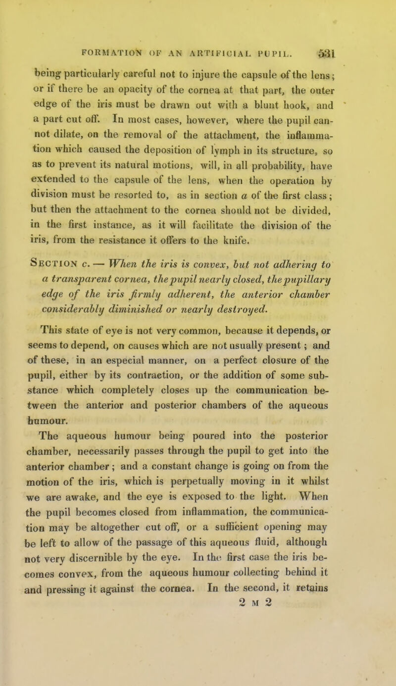 being particularly careful not to injure the capsule of the lens; or if there be an opacity of the cornea at that part, the outer edge of the iris must be drawn out with a blunt hook, and a part cut off. In most cases, however, where the pupil can- not dilate, on the removal of the attachment, the inflamma- tion which caused the deposition of lymph in its structure, so as to prevent its natural motions, will, in all probability, have extended to the capsule of the lens, when the operation by division must be resorted to, as in section a of the first class; but then the attachment to the cornea should not be divided, in the first instance, as it will facilitate the division of the iris, from the resistance it offers to the knife. Section c. — When the iris is convex, but not adhering to a transparent cornea, the pupil nearly closed, the pupillary edge of the iris firmly adherent, the anterior chamber considerably diminished or nearly destroyed. This state of eye is not very common, because it depends, or seems to depend, on causes which are not usually present; and of these, in an especial manner, on a perfect closure of the pupil, either by its contraction, or the addition of some sub- stance which completely closes up the communication be- tween the anterior and posterior chambers of the aqueous humour. The aqueous humour being poured into the posterior chamber, necessarily passes through the pupil to get into the anterior chamber; and a constant change is going on from the motion of the iris, which is perpetually moving in it whilst we are awake, and the eye is exposed to the light. When the pupil becomes closed from inflammation, the communica- tion may be altogether cut off, or a sufficient opening may be left to allow of the passage of this aqueous fluid, although not very discernible by the eye. In the first case the iris be- comes convex, from the aqueous humour collecting behind it and pressing it against the cornea. In the second, it retains 2 m 2