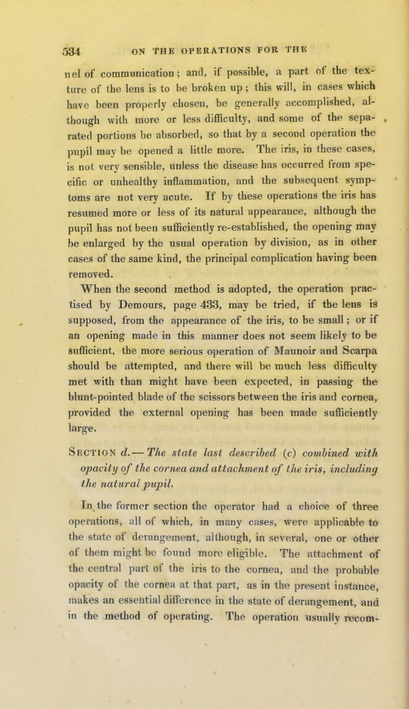 nel of communication; and, if possible, a part of the tex- ture of the lens is to be broken up; this will, in cases which have been properly chosen, be generally accomplished, al- though with more or less difficulty, and some of the sepa- . rated portions be absorbed, so that by a second operation the pupil may be opened a little more. The iris, in these cases, is not very sensible, unless the disease has occurred from spe- cific or unhealthy inflammation, and the subsequent symp- toms are not very acute. If by these operations the iris has resumed more or less of its natural appearance, although the pupil has not been sufficiently re-established, the opening may be enlarged by the usual operation by division, as in other cases of the same kind, the principal complication having been removed. When the second method is adopted, the operation prac- tised by Demours, page 433, may be tried, if the lens is supposed, from the appearance of the iris, to be small; or if an opening made in this manner does not seem likely to be sufficient, the more serious operation of Maunoir and Scarpa should be attempted, and there will be much less difficulty met with than might have been expected, in passing the blunt-pointed blade of the scissors between the iris and cornea, provided the external opening has been made sufficiently large. Section d.— The state last described (c) combined with opacity of the cornea and attachment of the iris, including the natural pupil. In the former section the operator had a choice of three operations, all of which, in many cases, were applicable to the state of derangement, although, in several, one or other of them might be found more eligible. The attachment of the central part of the iris to the cornea, and the probable opacity of the cornea at that part, as in the present instance, makes an essential difference in the state of derangement, and in the method of operating. The operation usually recom-