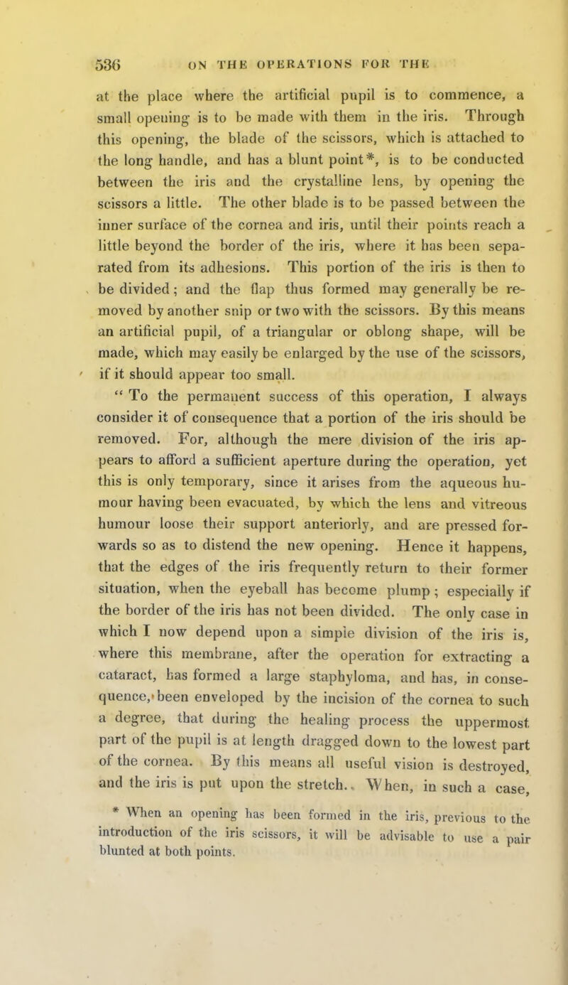 at the place where the artificial pupil is to commence, a small opening is to be made with them in the iris. Through this opening, the blade of the scissors, which is attached to the long handle, and has a blunt point*, is to be conducted between the iris and the crystalline lens, by opening the scissors a little. The other blade is to be passed between the inner surface of the cornea and iris, until their points reach a little beyond the border of the iris, where it has been sepa- rated from its adhesions. This portion of the iris is tben to , be divided; and the flap thus formed may generally be re- moved by another snip or two with the scissors. By this means an artificial pupil, of a triangular or oblong shape, will be made, which may easily be enlarged by the use of the scissors, if it should appear too small.  To the permanent success of this operation, I always consider it of consequence that a portion of the iris should be removed. For, although the mere division of the iris ap- pears to afford a sufficient aperture during the operation, yet this is only temporary, since it arises from the aqueous hu- mour having been evacuated, by which the lens and vitreous humour loose their support anteriorly, and are pressed for- wards so as to distend the new opening. Hence it happens, that the edges of the iris frequently return to their former situation, when the eyeball has become plump; especially if the border of the iris has not been divided. The onlv case in which I now depend upon a simple division of the iris is, where this membrane, after the operation for extracting a cataract, has formed a large staphyloma, and has, in conse- quence,'been enveloped by the incision of the cornea to such a degree, that during the healing process the uppermost, part of the pupil is at length dragged down to the lowest part of the cornea. By (his means all useful vision is destroyed, and the iris is put upon the stretch.. When, in such a case, * When an opening has been formed in the iris, previous to the introduction of the iris scissors, it will be advisable to use a pair blunted at both points.