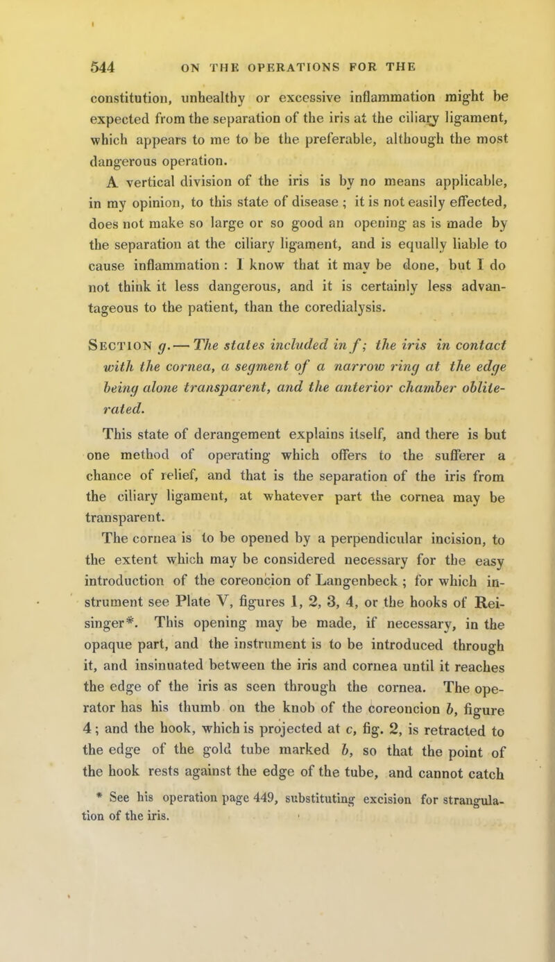 constitution, unhealthy or excessive inflammation might be expected from the separation of the iris at the ciliary ligament, which appears to me to be the preferable, although the most dangerous operation. A vertical division of the iris is by no means applicable, in my opinion, to this state of disease ; it is not easily effected, does not make so large or so good an opening as is made by the separation at the ciliary ligament, and is equally liable to cause inflammation : 1 know that it may be done, but I do not think it less dangerous, and it is certainly less advan- tageous to the patient, than the coredialysis. Section g.— The states included in f; the iris in contact with the cornea, a segment of a narrow ring at the edge being alone transparent, and the anterior chamber oblite- rated. This state of derangement explains itself, and there is but one method of operating which offers to the sufferer a chance of relief, and that is the separation of the iris from the ciliary ligament, at whatever part the cornea may be transparent. The cornea is to be opened by a perpendicular incision, to the extent which may be considered necessary for the easy introduction of the coreoncion of Langenbeck ; for which in- strument see Plate V, figures 1, 2, 3, 4, or the hooks of Rei- singer*. This opening may be made, if necessary, in the opaque part, and the instrument is to be introduced through it, and insinuated between the iris and cornea until it reaches the edge of the iris as seen through the cornea. The ope- rator has his thumb on the knob of the coreoncion b, figure 4; and the hook, which is projected at c, fig. 2, is retracted to the edge of the gold tube marked b, so that the point of the hook rests against the edge of the tube, and cannot catch * See his operation page 449, substituting excision for strangula- tion of the iris.