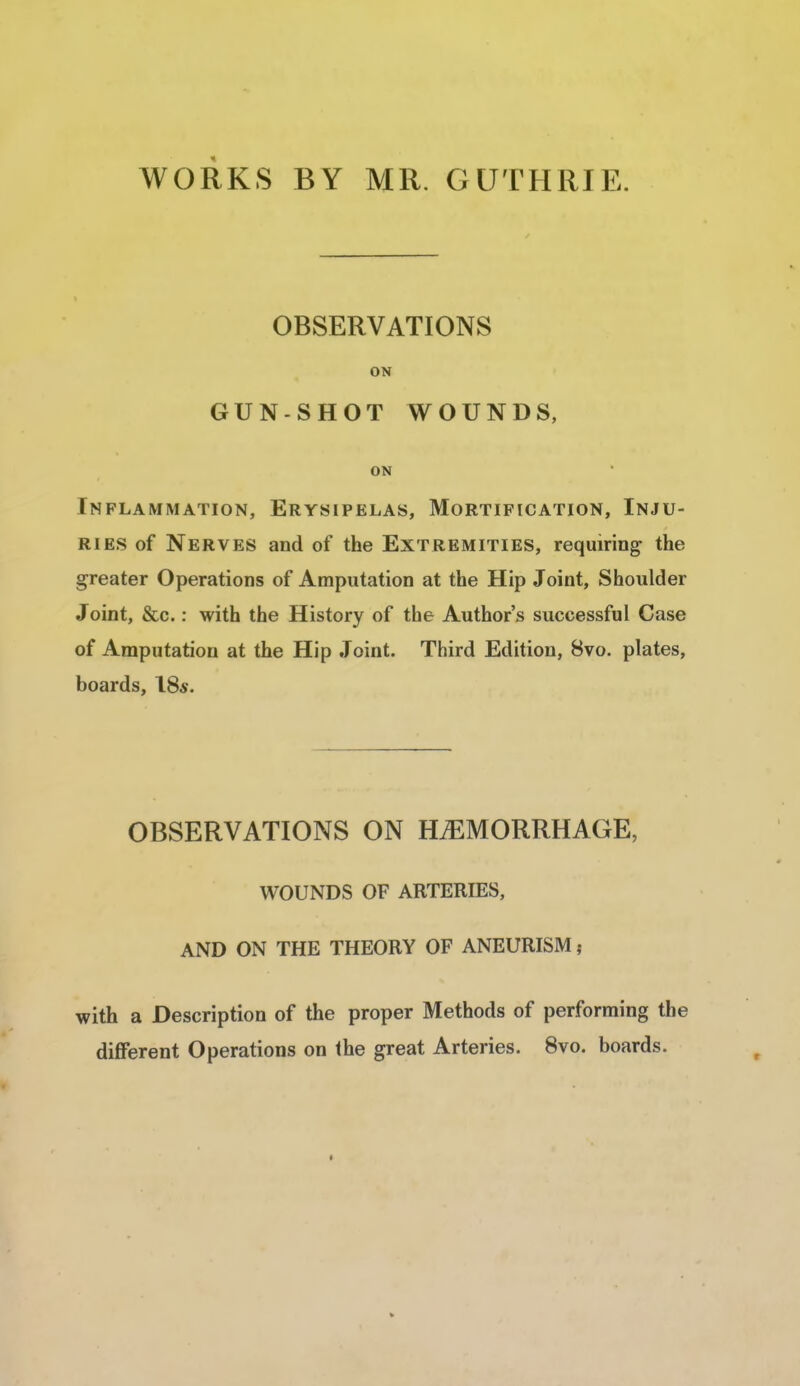 WORKS BY MR. GUTHRIE. OBSERVATIONS ON GUN-SHOT WOUNDS, ON Inflammation, Erysipelas, Mortification, Inju- ries of Nerves and of the Extremities, requiring the greater Operations of Amputation at the Hip Joint, Shoulder Joint, &c.: with the History of the Author's successful Case of Amputation at the Hip Joint. Third Edition, 8vo. plates, boards, 18*. OBSERVATIONS ON HEMORRHAGE, WOUNDS OF ARTERIES, AND ON THE THEORY OF ANEURISM; with a Description of the proper Methods of performing the different Operations on the great Arteries. 8vo. boards.