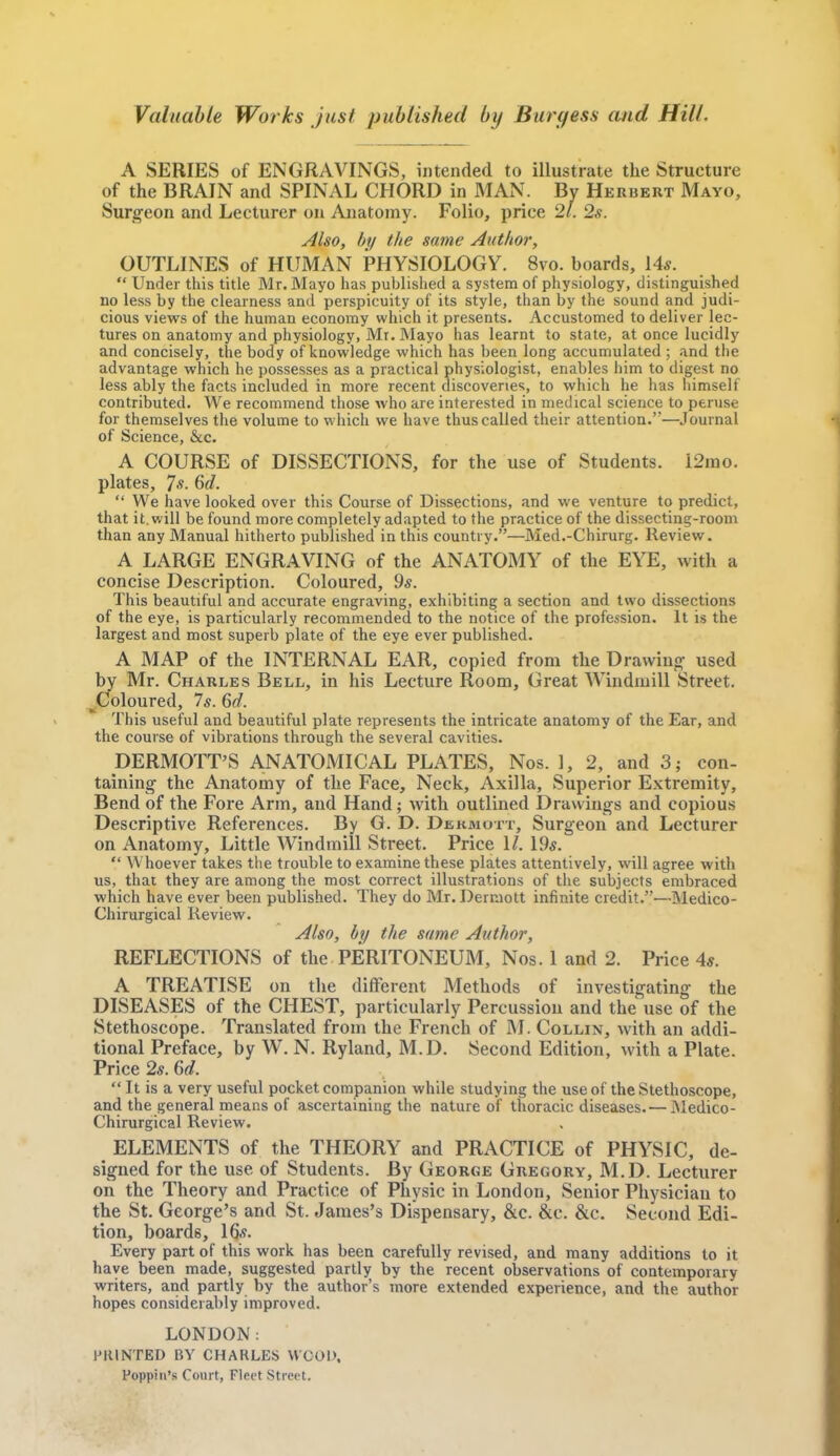 Valuable Works just published by Barf/ess and Hill. A SERIES of ENGRAVINGS, intended to illustrate the Structure of the BRAIN and SPINAL CHORD in MAN. By Herbert Mayo, Surgeon and Lecturer on Anatomy. Folio, price 21. 2s. Also, by the same Author, OUTLINES of HUMAN PHYSIOLOGY. 8vo. boards, 14*.  Under this title Mr. Mayo has published a system of physiology, distinguished no less by the clearness and perspicuity of its style, than by the sound and judi- cious views of the human economy which it presents. Accustomed to deliver lec- tures on anatomy and physiology, Mr. Mayo has learnt to state, at once lucidly and concisely, the body of knowledge which has been long accumulated ; and the advantage which he possesses as a practical physiologist, enables him to digest no less ably the facts included in more recent discoveries, to which he has himself contributed. We recommend those who are interested in medical science to peruse for themselves the volume to which we have thus called their attention.—Journal of Science, &c. A COURSE of DISSECTIONS, for the use of Students. i2mo. plates, 7 s. 6d.  We have looked over this Course of Dissections, and we venture to predict, that it. will be found more completely adapted to the practice of the dissecting-room than any Manual hitherto published in this country.—Med.-Chirurg. Review. A LARGE ENGRAVING of the ANATOMY of the EYE, with a concise Description. Coloured, 9*. This beautiful and accurate engraving, exhibiting a section and two dissections of the eye, is particularly recommended to the notice of the profession. It is the largest and most superb plate of the eye ever published. A MAP of the INTERNAL EAR, copied from the Drawing used by Mr. Charles Bell, in his Lecture Room, Great Windmill Street. ^Coloured, 7s. 6d. This useful and beautiful plate represents the intricate anatomy of the Ear, and the course of vibrations through the several cavities. DERMOTT'S ANATOMICAL PLATES, Nos. 1, 2, and 3; con- taining the Anatomy of the Face, Neck, Axilla, Superior Extremity, Bend of the Fore Arm, and Hand; with outlined Drawings and copious Descriptive References. By G. D. Dekmott, Surgeon and Lecturer on Anatomy, Little Windmill Street. Price 11. 19$.  Whoever takes the trouble to examine these plates attentively, will agree with us, that they are among the most correct illustrations of the subjects embraced which have ever been published. They do Mr. Derniott infinite credit.—Medico- Chirurgical Review. Also, by the same Author, REFLECTIONS of the PERITONEUM, Nos. 1 and 2. Price 4*. A TREATISE on the different Methods of investigating the DISEASES of the CHEST, particularly Percussion and the use of the Stethoscope. Translated from the French of M. Collin, Avith an addi- tional Preface, by W. N. Ryland, M.D. Second Edition, with a Plate. Price 2*. 6d.  It is a very useful pocket companion while studying the use of the Stethoscope, and the general means of ascertaining the nature of thoracic diseases.— Medico- Chirurgical Review. ELEMENTS of the THEORY and PRACTICE of PHYSIC, de- signed for the use of Students. By George Gregory, M.D. Lecturer on the Theory and Practice of Physic in London, Senior Physician to the St. George's and St. James's Dispensary, &c. &c. &c. Second Edi- tion, boards, 16.v. Every part of this work has been carefully revised, and many additions to it have been made, suggested partly by the recent observations of contemporary writers, and partly by the author's more extended experience, and the author hopes considerably improved. LONDON: PRINTED BY CHARLES WOOD, Poppin's Court, Fleet Street.