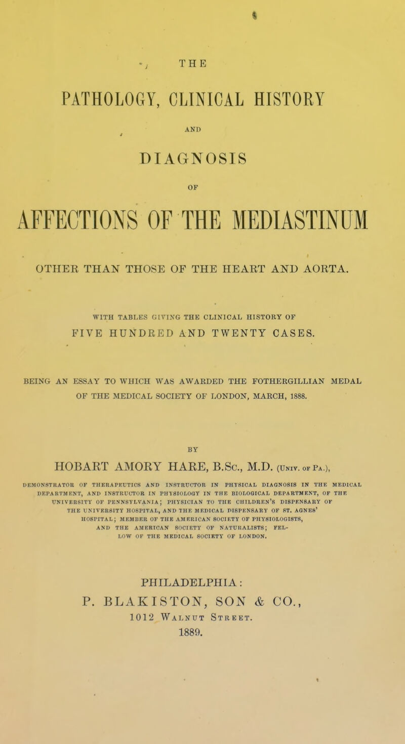 'J THE PATHOLOGY, CLINICAL HISTORY AND DIAGNOSIS OF AFFECTIONS OF THE MEDIASTINUM OTHER THAN THOSE OF THE HEART AND AORTA. WITH TABLES GIVING THE CLINICAL HISTORY OF FIVE HUNDRED AND TWENTY CASES. BEING AN ESSAY TO WHICH WAS AWARDED THE FOTHERGILLIAN MEDAL OF THE MEDICAL SOCIETY OF LONDON, MARCH, 1888. BY HOBART AMORY HARE, B.Sc, M.D. (univ. ofPa ), DEM0N8TRAT0K OF THERAPEUTICS AND INSTRUCTOR IN PHYSICAL DIAGNOSIS IN THK MEDICAL DEPARTMENT, AND INSTRUCTOR IN PHYSIOLOGY IN THE BIOLOGICAL DEPARTMENT, OF THE UNIVERSITY OF PENNSYLVANIA; PHYSICIAN TO THE CHILDREN'S DISPENSARY OF THE UNIVERSITY HOSPITAL, AND THE MEDICAL DISPENSARY OF ST. AONES' HOSPITAL; MEMBER OF THE AMERICAN SOCIETY OF PHYSIOLOGISTS, AND THE AMERICAN SOCIETY OF NATURALISTS; FEL- LOW OF THE MEDICAL SOCIETY OF LONDON. PHILADELPHIA: P. BLAKISTON, SON & CO., 1012 Walnut Street. 1889.