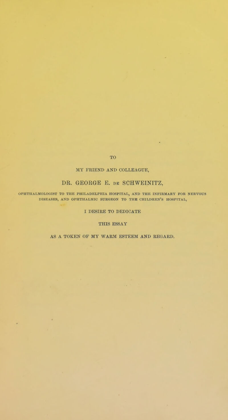 TO MY FRIEND AND COLLEAGUE, DR. GEORGE E. he SCHWEINITZ, OPHTHALMOLOGIST TO THE PHILADELPHIA HOSPITAL, AND THE INFIRMARY FOR NERVOUS DISEASES, AND OPHTHALMIC SDRGEON TO THE CHILDREN'S HOSPITAL, I DESIRE TO DEDICATE THIS ESSAY AS A TOKEN OF MY WARM ESTEEM AND REGARD,