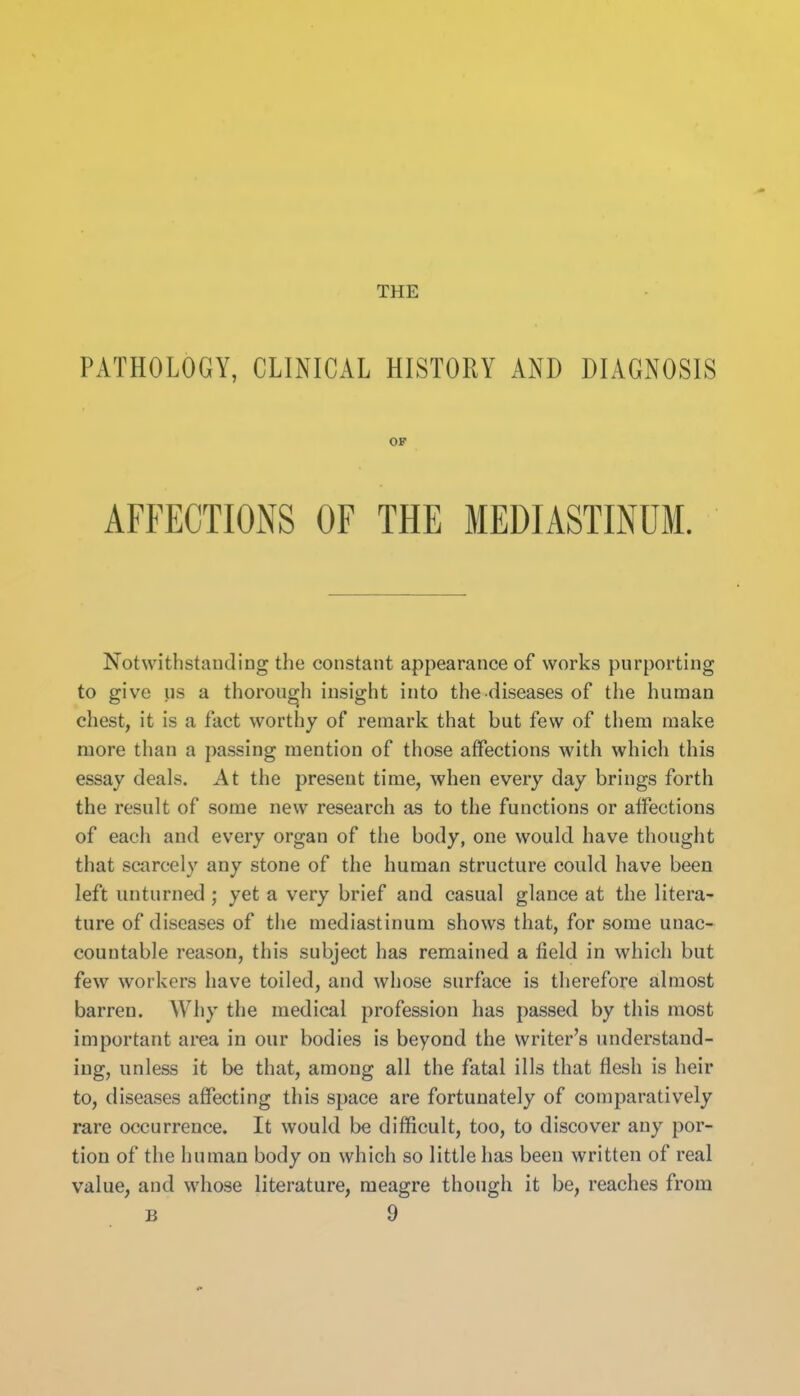 THE PATHOLOGY, CLINICAL HISTORY AND DIAGNOSIS AFFECTIONS OF THE MEDIASTINUM. Notwithstauding the constant appearance of works purporting to give us a thorough insight into the diseases of tlie human chest, it is a fact worthy of remark that but few of them make more than a passing mention of those affections with which this essay deals. At the present time, when every day brings forth the result of some new research as to the functions or affections of each and every organ of the body, one would have thought that scarcely any stone of the human structure could have been left unturned; yet a very brief and casual glance at the litera- ture of diseases of the mediastinum shows that, for some unac- countable reason, this subject has remained a field in which but few workers have toiled, and whose surface is therefore almost barren. Why the medical profession has passed by this most important area in our bodies is beyond the writer's understand- ing, unless it be that, among all the fatal ills that flesh is heir to, diseases afiecting this space are fortunately of comparatively rare occurrence. It would be difficult, too, to discover any por- tion of the human body on which so little has been written of real value, and whose literature, meagre though it be, reaches from OF