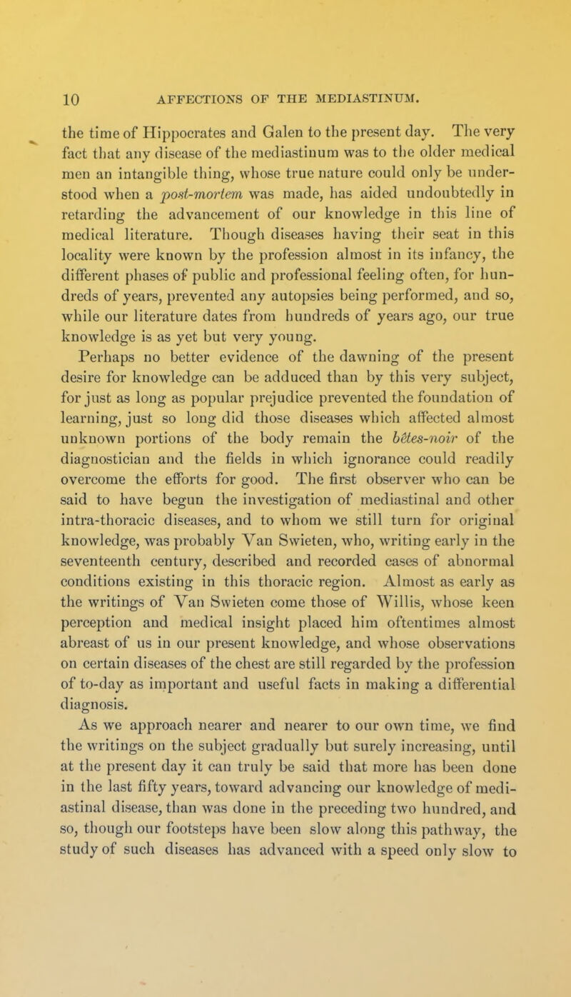 the time of Hippocrates and Galen to the present day. The very fact that any disease of the mediastinum was to the older medical men an intangible thing, whose true nature could only be under- stood when a post-mortem was made, has aided undoubtedly in retarding the advancement of our knowledge in this line of medical literature. Though diseases having their seat in this locality were known by the profession almost in its infancy, the different phases of public and professional feeling often, for hun- dreds of years, prevented any autopsies being performed, and so, while our literature dates from hundreds of years ago, our true knowledge is as yet but very young. Perhaps no better evidence of the dawning of the present desire for knowledge can be adduced than by this very subject, for just as long as popular prejudice prevented the foundation of learning, just so long did those diseases which affected almost unknown portions of the body remain the bHes-noir of the diagnostician and the fields in which ignorance could readily overcome the efiPorts for good. The first observer who can be said to have begun the investigation of mediastinal and other intra-thoracic diseases, and to whom we still turn for original knowledge, was probably Van Swieten, who, writing early in the seventeenth century, described and recorded cases of abnormal conditions existing in this thoracic region. Almost as early as the writings of Van Swieten come those of Willis, whose keen perception and medical insight placed him oftentimes almost abreast of us in our present knowledge, and whose observations on certain diseases of the chest are still regarded by the profession of to-day as important and useful facts in making a differential diagnosis. As we approach nearer and nearer to our own time, we find the writings on the subject gradually but surely increasing, until at the present day it can truly be said that more has been done in the last fifty years, toward advancing our knowledge of medi- astinal disease, than was done in the preceding two hundred, and so, though our footsteps have been slow along this pathway, the study of such diseases has advanced with a speed only slow to