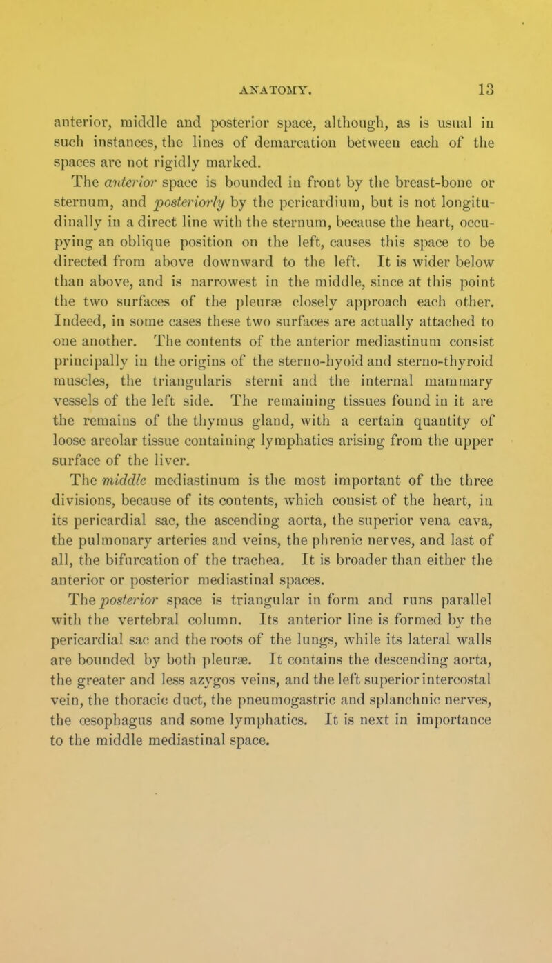 anterior, middle and posterior space, altliough, as is usual iu such instances, the lines of demarcation between each of the spaces are not rigidly marked. The anterior space is bounded in front by the breast-bone or sternum, and posteriorly by the pericardium, but is not longitu- dinally in a direct line with the sternum, because the heart, occu- pying an oblique position on the left, causes this space to be directed from above downward to the left. It is wider below than above, and is narrowest in the middle, since at this point the two surfaces of the pleurae closely approach each other. Indeed, in some cases these two surfaces are actually attached to one another. The contents of the anterior mediastinum consist principally in the origins of the sterno-hyoid and sterno-thyroid muscles, the triangularis sterni and the internal mammary vessels of the left side. The remaining tissues found in it are the remains of the thymus gland, with a certain quantity of loose areolar tissue containing lymphatics arising from the upper surface of the liver. The middle mediastinum is the most important of the three divisions, because of its contents, which consist of the heart, in its pericardial sac, the ascending aorta, the superior vena cava, the pulmonary arteries and veins, the phrenic nerves, and last of all, the bifurcation of the trachea. It is broader than either the anterior or posterior mediastinal spaces. The posterior space is triangular in form and runs parallel with the vertebral column. Its anterior line is formed by the pericardial sac and the roots of the lungs, while its lateral walls are bounded by both pleurae. It contains the descending aorta, the greater and less azygos veins, and the left superior intercostal vein, the thoracic duct, the pneumogastric and splanchnic nerves, the esophagus and some lymphatics. It is next in importance to the middle mediastinal space.