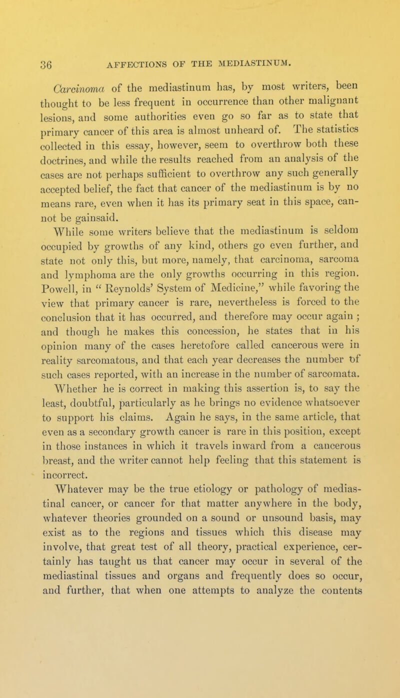 Carcinoma of the mediastinum has, by most writers, been thought to be less frequent in occurrence than other malignant lesions, and some authorities even go so far as to state that primary cancer of this area is almost unheard of. The statistics collected in this essay, however, seem to overthrow both these doctrines, and while the results reached from an analysis of the cases are not perhaps sufficient to overthrow any such generally accepted belief, the fact that cancer of the mediastinum is by no means rare, even when it has its primary seat in this space, can- not be gainsaid. While some writers believe that the mediastinum is seldom occupied by growths of any kind, others go even further, and state not only this, but more, namely, that carcinoma, sarcoma and lymphoma are the only growths occurring in this region. Powell, in  Reynolds' System of Medicine, while favoring the view that primary cancer is rare, nevertheless is forced to the conclusion that it has occurred, and therefore may occur again ; and though he makes this concession, he states that in his opinion many of the cases heretofore called cancerous were in reality sarcomatous, and that each year decreases the number t)f such cases reported, with an increase in the number of sarcomata. Whether he is correct in making this assertion is, to say the least, doubtful, particularly as he brings no evidence whatsoever to support his claims. Again he says, in the same article, that even as a secondary growth cancer is rare in this position, except in those instances in which it travels inward from a cancerous breast, and the writer cannot help feeling that this statement is incorrect. Whatever may be the true etiology or pathology of medias- tinal cancer, or cancer for that matter anywhere in the body, whatever theories grounded on a sound or unsound basis, may exist as to the regions and tissues which this disease may involve, that great test of all theory, practical experience, cer- tainly has taught us that cancer may occur in several of the mediastinal tissues and organs and frequently does so occur, and further, that when one attempts to analyze the contents