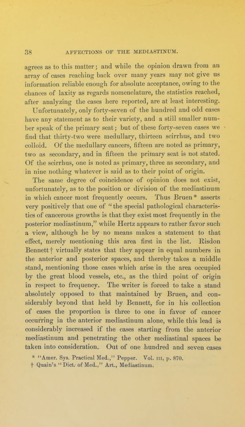 agrees as to this matter; and while the opinion drawn from an array of cases reaching back over many years may not give us information reliable enough for absolute acceptance, owing to the chances of laxity as regards nomenclature, the statistics reached, after analyzing the cases here reported, are at least interesting. Unfortunately, only forty-seven of the hundred and odd cases have any statement as to their variety, and a still smaller num- ber speak of the primary seat; but of these forty-seven cases we find that tiiirty-two were medullary, thirteen scirrhus, and two colloid. Of the medullary cancers, fifteen are noted as primary, two as secondary, and in fifteen the primary seat is not stated. Of the scirrhus, one is noted as primary, three as secondary, and in nine nothing whatever is said as to their point of origin. The same degree of coincidence of opinion does not exist, unfortunately, as to the position or division of the mediastinum in which cancer most frequently occurs. Thus Bruen* asserts very positively that one of  the special pathological characteris- tics of cancerous growths is that they exist most frequently in the posterior mediastinum, while Hertz appears to rather favor such a view, although he by no means makes a statement to that effect, merely mentioning this area first in the list. Risdon Bennett t virtually states that they appear in equal numbers in the anterior and posterior spaces, and thereby takes a middle stand, mentioning those cases which arise in the area occupied by the great blood vessels, etc., as the third point of origin in respect to frequency. The writer is forced to take a stand absolutely opposed to that maintained by Bruen, and con- siderably beyond that held by Bennett, for in his collection of cases the proportion is three to one in favor of cancer occurring in the anterior mediastinum alone, while this lead is considerably increased if the cases starting from the anterior mediastinum and penetrating the other mediastinal spaces be taken into consideration. Out of one hundred and seven cases * Amer. Sys. Practical Med., Pepper. Vol. iii, p. 870. t Quain's  Diet, of Med., Art., Mediastinum.