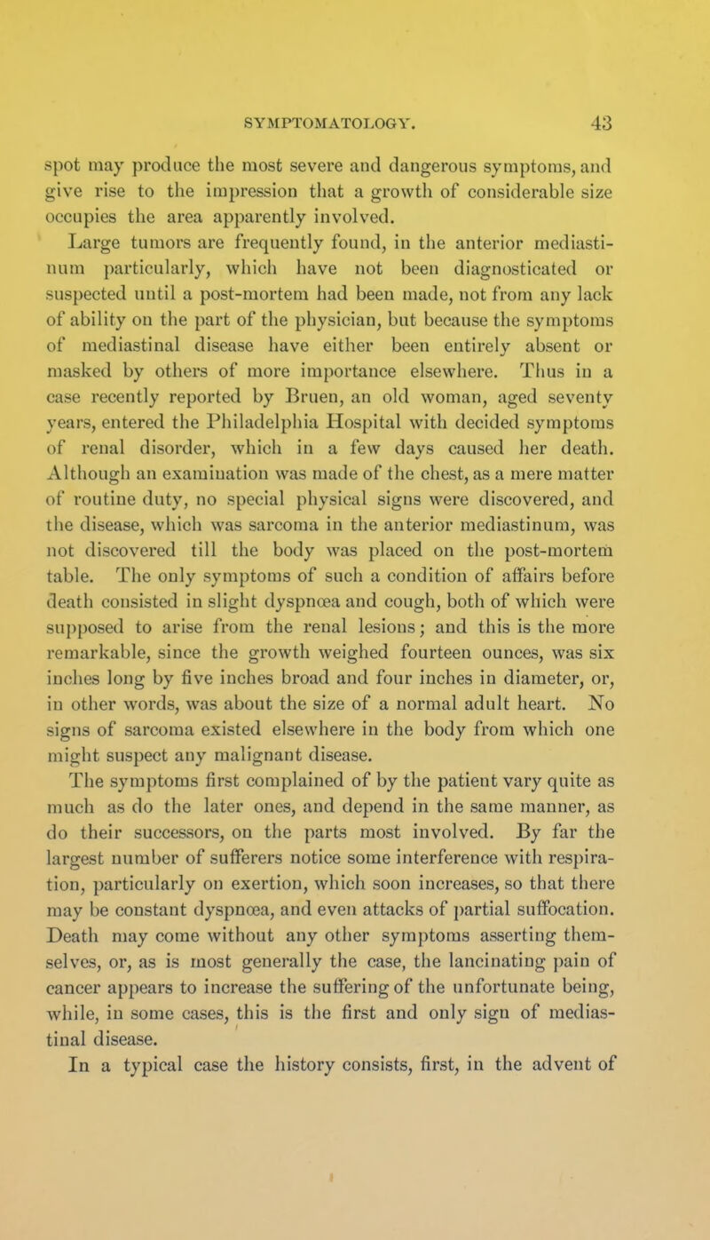 spot may produce the most severe and dangerous symptoms, and give rise to the impression that a growth of considerable size occupies the area apparently involved. Large tumors are frequently found, in the anterior mediasti- num particularly, which have not been diagnosticated or suspected until a post-mortem had been made, not from any lack of ability on the part of the physician, but because the symptoms of mediastinal disease have either been entirely absent or masked by others of more importance elsewhere. Thus in a case recently reported by Bruen, an old woman, aged seventy years, entered the Philadelphia Hospital with decided symptoms of renal disorder, which in a few days caused her death. Although an examination was made of the chest, as a mere matter of routine duty, no special physical signs were discovered, and the disease, which was sarcoma in the anterior mediastinum, was not discovered till the body was placed on the post-mortena table. The only symptoms of such a condition of affairs before death consisted in slight dyspnoea and cough, both of which were supposed to arise from the renal lesions; and this is the more remarkable, since the growth weighed fourteen ounces, was six inches long by five inches broad and four inches in diameter, or, in other words, was about the size of a normal adult heart. No signs of sarcoma existed elsewhere in the body from which one might suspect any malignant disease. The symptoms first complained of by the patient vary quite as much as do the later ones, and depend in the same manner, as do their successors, on the parts most involved. By far the largest number of sufferers notice some interference with respira- tion, particularly on exertion, which soon increases, so that there may be constant dyspnoea, and even attacks of partial suflPocation. Death may come without any other symptoms asserting them- selves, or, as is most generally the case, the lancinating j^ain of cancer appears to increase the suffering of the unfortunate being, while, in some cases, this is the first and only sign of medias- tinal disease. In a typical case the history consists, first, in the advent of t