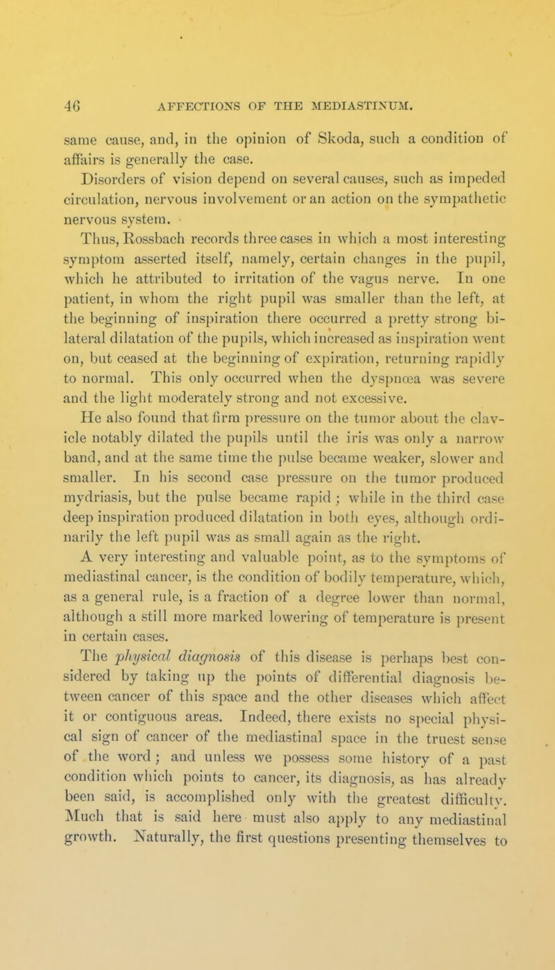 same cause, and, in the opinion of Skoda, such a condition of affairs is generally the case. Disorders of vision depend on several causes, such as impeded circulation, nervous involvement or an action on the sympathetic nervous system. Thus, Rossbach records three cases in which a most interesting symptom asserted itself, namely, certain changes in the pupil, which he attributed to irritation of the vagus nerve. In one patient, in whom the right pupil was smaller than the left, at the beginning of inspiration there occurred a pretty strong bi- lateral dilatation of the pupils, which increased as inspiration went on, but ceased at the beginning of expiration, returning rapidly to normal. This only occurred when the d3'spna3a was severe and the light moderately strong and not excessive. He also found that firm pressure on the tumor about the clav- icle notably dilated the pupils until the iris was only a narrow band, and at the same time the pulse became weaker, slower and smaller. In his second case pressure on the tumor produced mydriasis, but the pulse became rapid ; while in the third case deep inspiration produced dilatation in both eyes, although ordi- narily the left pupil was as small again as the right. A very interesting and valuable point, as to the symptoms of mediastinal cancer, is the condition of bodily temperature, which, as a general rule, is a fraction of a degree lower than normal, although a still more marked lowering of temperature is present in certain cases. The physical diagnosis of this disease is perhaps best con- sidered by taking up the points of differential diagnosis be- tween cancer of this space and the other diseases which affect it or contiguous areas. Indeed, there exists no special physi- cal sign of cancer of the mediastinal space in the truest sense of the word ; and unless we possess some history of a past condition which points to cancer, its diagnosis, as has already been said, is accomplished only with the greatest difficultv. Much that is said here must also apply to any mediastinal growth. Naturally, the first questions presenting themselves to