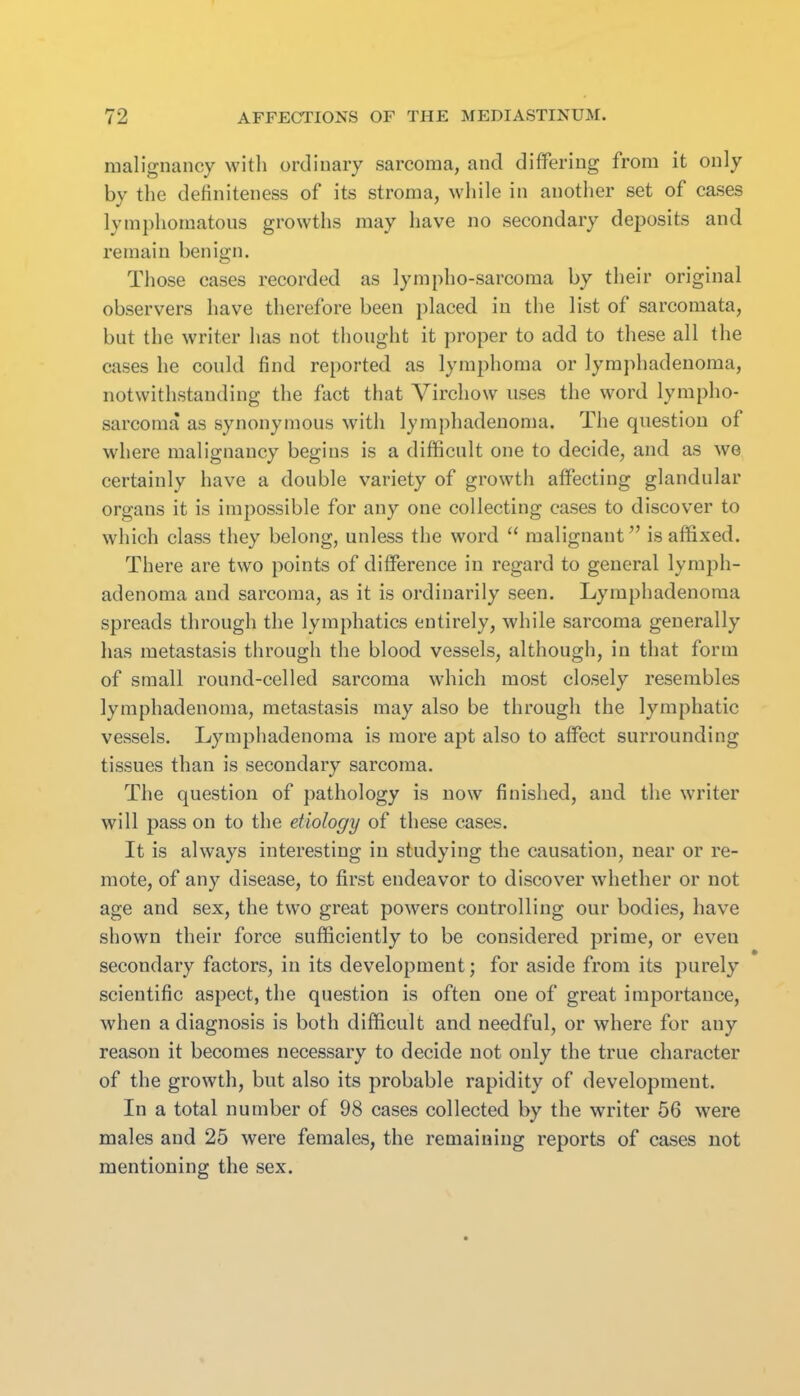malignancy witli ordinary sarcoma, and differing from it only by the definiteness of its stroma, while in another set of cases lymphomatous growths may have no secondary dejjosits and remain benign. Those cases recorded as lympho-sarcoraa by their original observers have therefore been placed in the list of sarcomata, but the writer has not thought it proper to add to these all the cases he could find reported as lymphoma or lymphadenoma, notwithstanding the fact that Virchow uses the word lympho- sarcoma as synonymous with lymphadenoma. The question of where malignancy begins is a difficult one to decide, and as we certainly have a double variety of growth affecting glandular organs it is impossible for any one collecting cases to discover to which class they belong, unless the word  malignant is affixed. There are two points of difference in regard to general lymph- adenoma and sarcoma, as it is ordinarily seen. Lymphadenoma spreads through the lymphatics entirely, while sarcoma generally has metastasis through the blood vessels, although, in that form of small round-celled sarcoma which most closely resembles lymphadenoma, metastasis may also be through the lymphatic vessels. Lymphadenoma is more apt also to affect surrounding tissues than is secondary sarcoma. The question of pathology is now finished, and the writer will pass on to the etiology of these cases. It is always interesting in studying the causation, near or re- mote, of any disease, to first endeavor to discover whether or not age and sex, the two great powers controlling our bodies, have shown their force sufficiently to be considered prime, or even secondary factors, in its development; for aside from its purely scientific aspect, the question is often one of great importance, when a diagnosis is both difficult and needful, or where for any reason it becomes necessary to decide not only the true character of the growth, but also its probable rapidity of development. In a total number of 98 cases collected by the writer 56 were males and 25 were females, the remaining reports of cases not mentioning the sex. 1