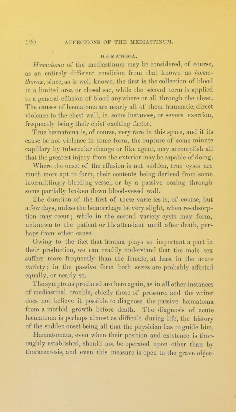 H^MATO^rA. Hcematoma of the mediastinum may be considered, of course, as an entirely different condition from that known as hemo- thorax, since, as is well known, the first is the collection of blood in a limited area or closed sac, while the second term is applied to a general effusion of blood anywhere or all through the chest. The causes of hsBrnatoma are nearly all of them traumatic, direct violence to the chest wall, in some instances, or severe exertion, frequently being their chief exciting factor. True ha3matoma is, of course, very rare in this space, and if its cause be not violence in some form, the rupture of some minute capillary by tubercular change or like agent, may accomplish all that the greatest injury from the exterior may be capable of doing. Where the onset of the effusion is not sudden, true cysts are much more apt to form, their contents being derived from some intermittingly bleeding vessel, or by a passive oozing through some partially broken down blood-vessel wall. The duration of the first of these varie ies is, of course, but a few days, unless the hemorrhage be very slight, when re-absorp- tion may occur; while in the second variety cysts may form, unknown to the patient or his attendant until after death, per- haps from other cause. Owing to the fact that trauma plays so important a part in their production, we can readily understand that the male sex suffers more frequently than the female, at least in the acute variety; in the passive form both sexes are probably affected equally, or nearly so. The symptoms produced are here again, as in all other instances of mediastinal trouble, chiefly those of pressure, and the writer does not believe it possible to diagnose the passive haematoma from a morbid growth before death. Tiie diagnosis of acute hcematoma is perhaps almost as difficult during life, the history of the sudden onset being all that the physician has to guide him. Hffimatoraata, even when their position and existence is thor- oughly established, should not be operated upon other than by thoracentesis, and even this measure is open to the grave objec-