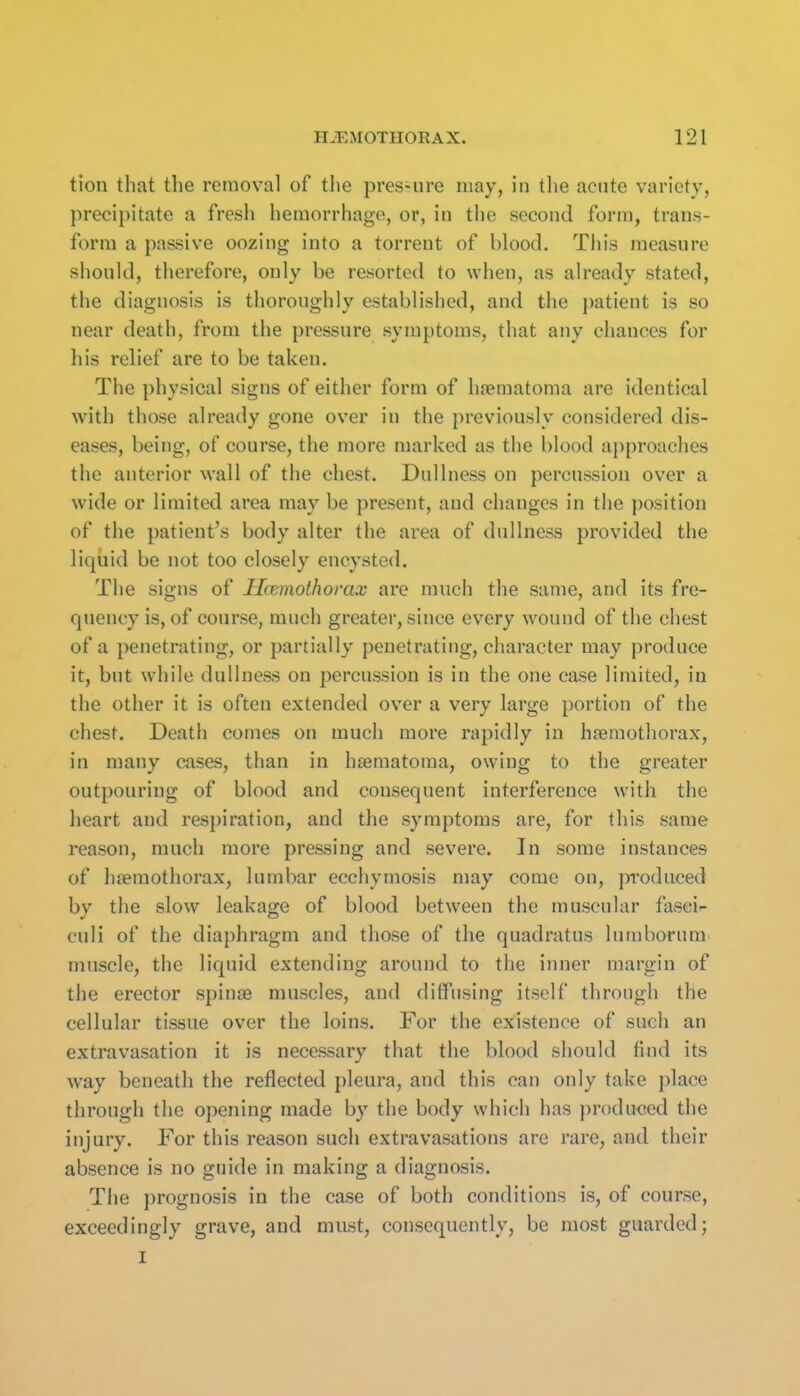 tion that the removal of the pres-ure may, in tlie acute variety, precipitate a fresli hemorrhage, or, in the second form, trans- form a passive oozing into a torrent of blood. This measure should, therefore, only be resorted to when, as already stated, the diagnosis is thoroughly established, and the patient is so near death, from the pressure symptoms, that any chances for his relief are to be taken. The physical signs of either form of hrematoma are identical with those already gone over in the previously considered dis- eases, being, of course, the more marked as the blood approaches the anterior wall of the chest. Dullness on percussion over a wide or limited area may be present, and changes in the position of the patient's body alter the area of dullness provided the liquid be not too closely encysted. The signs of Hcemothorax are much the same, and its fre- quency is, of course, much greater, since every wound of the chest of a penetrating, or partially penetrating, character may produce it, but while dullness on percussion is in the one case limited, in the other it is often extended over a very large portion of the chest. Death comes on much more rapidly in hsemothorax, in many cases, than in haematoma, owing to the greater outpouring of blood and consequent interference with the heart and respiration, and the symptoms are, for this same reason, much more pressing and severe. In some instances of htemothorax, lumbar ecchymosis may come on, jTi'odiiced by the slow leakage of blood between the muscular fascia culi of the diaphragm and those of the quadratus lumborum muscle, the liquid extending around to the inner margin of the erector spinas muscles, and diffusing itself through the cellular tissue over the loins. For the existence of such an extravasation it is necessary that the blood should find its way beneath the reflected pleura, and this can only take place through the opening made by the body which has produced the injury. For this reason such extravasations are rare, and their absence is no guide in making a diagnosis. The prognosis in the case of both conditions is, of course, exceedingly grave, and must, consequently, be most guarded; I