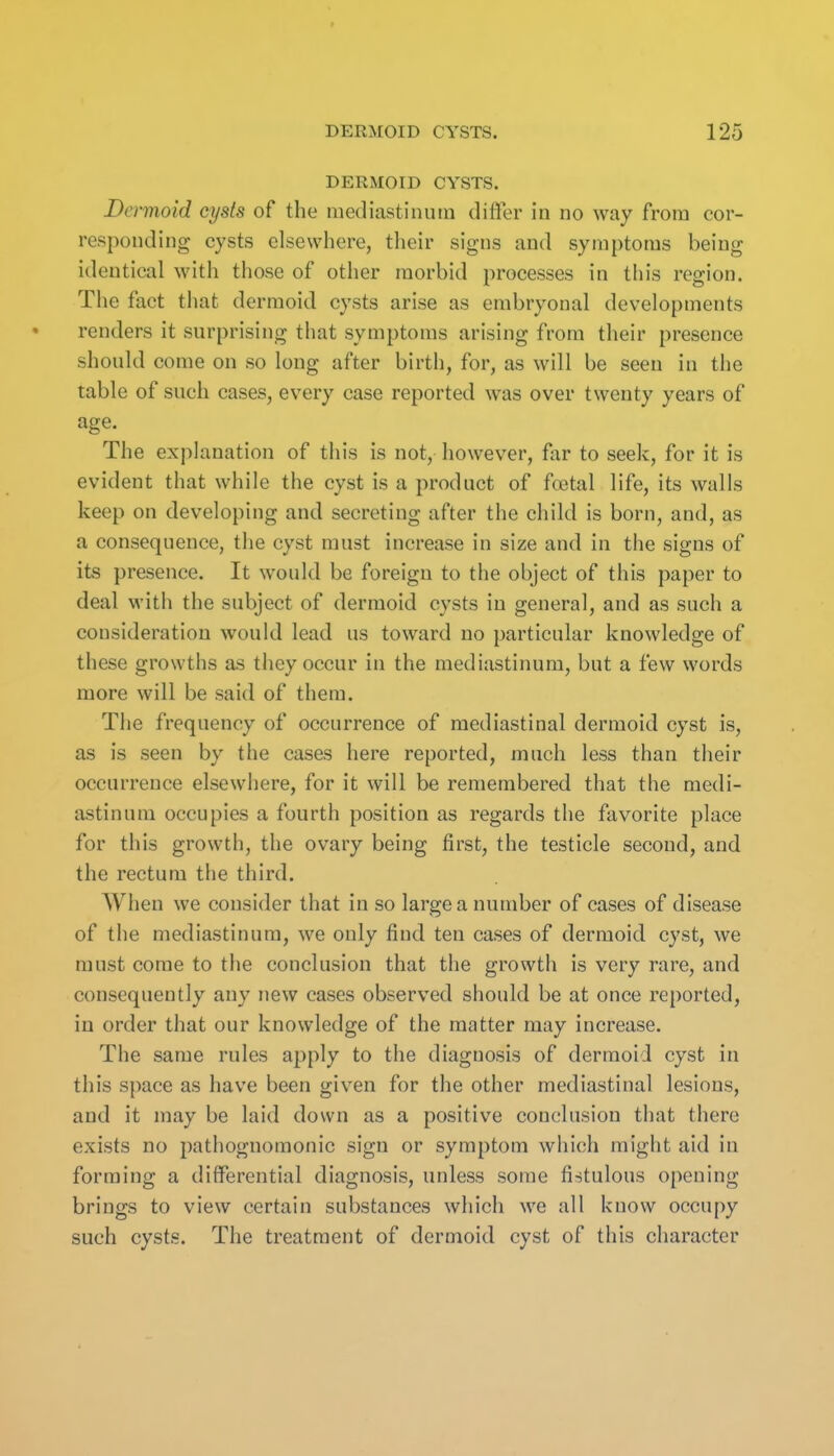 DERMOID CYSTS. Dermoid cysts of the mediastinum differ in no way from cor- responding cysts elsewhere, their signs and symptoms being identical with those of other morbid processes in this region. The fact that dermoid cysts arise as embryonal developments renders it surprising that symptoms arising from their presence should come on so long after birth, for, as will be seen in the table of such cases, every case reported was over twenty years of age. The explanation of this is not, however, far to seek, for it is evident that while the cyst is a product of fa3tal life, its walls keep on developing and secreting after the child is born, and, as a consequence, the cyst must increase in size and in the signs of its presence. It would be foreign to the object of this paper to deal with the subject of dermoid cysts in general, and as such a consideration would lead us toward no particular knowledge of these growths as they occur in the mediastinum, but a few words more will be said of them. The frequency of occurrence of mediastinal dermoid cyst is, as is seen by the cases here reported, much less than their occurrence elsewhere, for it will be remembered that the medi- astinum occupies a fourth position as regards the favorite place for this growth, the ovary being first, the testicle second, and the rectum the third. When we consider that in so large a number of cases of disease of the mediastinum, we only find ten cases of dermoid cyst, we must come to the conclusion that the growth is very rare, and consequently any new cases observed should be at once reported, in order that our knowledge of the matter may increase. The same rules apply to the diagnosis of dermoid cyst in this space as have been given for the other mediastinal lesions, and it may be laid down as a positive conclusion that there exists no pathognomonic sign or symptom which might aid in forming a differential diagnosis, unless some fistulous opening brings to view certain substances which we all know occupy such cysts. The treatment of dermoid cyst of this character