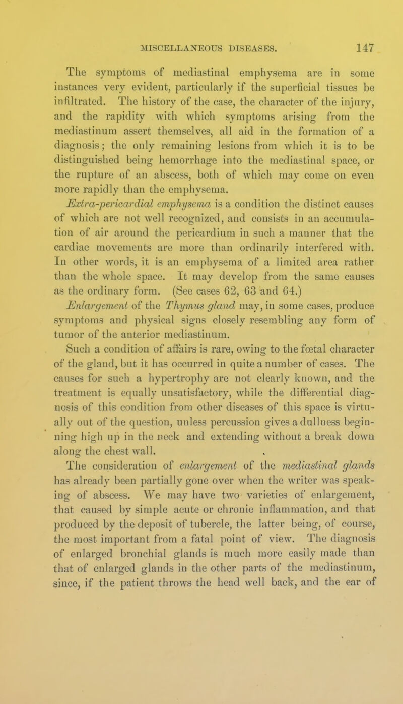 The symptoms of mediastinal emphysema are in some instances very evident, particularly if the superficial tissues be infiltrated. The history of the case, the character of the injury, and the rapidity with which symptoms arising from the mediastinum assert themselves, all aid in the formation of a diagnosis; the only remaining lesions from which it is to be distinguished being hemorrhage into the mediastinal space, or the rupture of an abscess, both of which may come on even more rapidly than the emphysema. Extra-pericavdial emphysema is a condition the distinct causes of which are not well recognized, and consists in an accumula- tion of air around the pericardium in such a manner that the cardiac movements are more than ordinarily interfered with. In other words, it is an emphysema of a limited area rather than the whole space. It may develop from the same causes as the ordinary form. (See cases 62, 63 and 64.) Enlargement of the Thymus gland may, in some cases, produce symptoms and physical signs closely resembling any form of tumor of the anterior mediastinum. Such a condition of affiiirs is rare, owing to the foetal character of the gland, but it has occurred in quite a number of cases. The causes for such a hypertrophy are not clearly known, and the treatment is equally unsatisfactory, while the differential diag- nosis of this condition from other diseases of this space is virtu- ally out of the question, unless percussion gives a dullness begin- ning high up in the neck and extending without a break down along the chest wall. Tiie consideration of enlargement of the mediastinal glands has already been partially gone over when the writer was speak- ing of abscess. We may have twO' varieties of enlargement, that caused by simple acute or chronic inflammation, and that produced by the deposit of tubercle, the latter being, of course, the most important from a fatal point of view. The diagnosis of enlarged bronchial glands is much more easily made than that of enlarged glands in the other parts of the mediastinum, since, if the patient throws the head well back, and the ear of