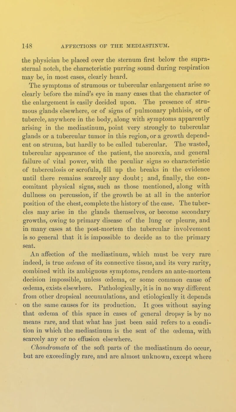 the physician be placed over the sternum first below the supra- sternal notch, the characteristic purring sound during respiration may be, in most cases, clearly heard. The symptoms of strumous or tubercular enlargement arise so clearly before the mind's eye in many cases that the character of the enlargement is easily decided upon. The presence of stru- mous glands elsewhere, or of signs of pulmonary phthisis, or of tubercle, anywhere in the body, along with symptoms apparently arising in the mediastinum, point very strongly to tubercular glands or a tubercular tumor in this region, or a growth depend- ent on struma, but hardly to be called tubercular. The wasted, tubercular appearance of the patient, the anorexia, and general failure of vital power, with the peculiar signs so characteristic of tuberculosis or scrofula, fill up the breaks in the evidence until there remains scarcely any doubt; and, finally, the con- comitant physical signs, such as those mentioned, along with dullness on percussion, if the growth be at all in the anterior position of the chest, complete the history of the case. The tuber- cles may arise in the glands themselves, or become secondary growths, owing to primary disease of the lung or pleurae, and in many cases at the post-mortem the tubercular involvement is so general that it is impossible to decide as to the primary seat. An affection of the mediastinum, which must be very rare indeed, is true oedema of its connective tissue, and its very rarity, combined with its ambiguous symptoms, renders an ante-mortem decision impossible, unless oedema, or some common cause of oedema, exists elsewhere. Pathologically, it is in no way different from other dropsical accumulations, and etiologically it depends ' on the same causes for its production. It goes without saying that oedema of this space in cases of general dropsy is by no means rare, and that what has just been said refers to a condi- tion in which the mediastinum is the seat of the oedema, with scarcely any or no effusion elsewhere. Chondromata of the soft parts of the mediastinum do occur, but are exceedingly rare, and are almost unknown, except where