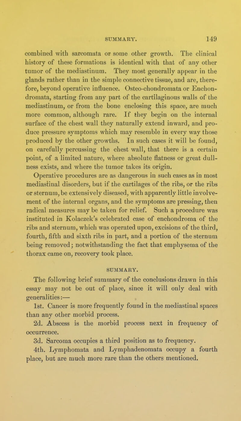 combined with sarcomata or some other growth. The clinical history of these formations is identical with that of any other tumor of the mediastinum. They most generally appear in the glands rather than in the simple connective tissue, and are, there- fore, beyond operative influence. Osteo-chondromata or Enchon- dromata, starting from any part of the cartilaginous walls of the mediastinum, or from the bone enclosing this space, are much more common, although rare. If they begin on the internal surface of the chest wall they naturally extend inward, and pro- duce pressure symptoms which may resemble in every way those produced by the other growths. In such cases it will be found, on carefully percussing the chest wall, that there is a certain point, of a limited nature, where absolute flatness or great dull- ness exists, and where the tumor takes its origin. Operative procedures are as dangerous in such cases as in most mediastinal disorders, but if the cartilages of the ribs, or the ribs or sternum, be extensively diseased, with apparently little involve- ment of the internal organs, and the symptoms are pressing, then radical measures may be taken for relief. Such a procedure was instituted in Kolaczek's celebrated case of enchondroma of the ribs and sternum, which was operated upon, excisions of the third, fourth, fifth and sixth ribs in part, and a portion of the sternum being removed; notwithstanding the fact that emphysema of the thorax came on, recovery took place. SUMMARY. The following brief summary of the conclusions drawn in this essay may not be out of place, since it will only deal with generalities:— 1st. Cancer is more frequently found in the mediastinal spaces than any other morbid process. 2d. Abscess is the morbid process next in frequency of occurrence. 3d. Sarcoma occupies a third position as to frequency. 4th. Lymphomata and Lymphadenomata occupy a fourth place, but are much more rare than the others mentioned.
