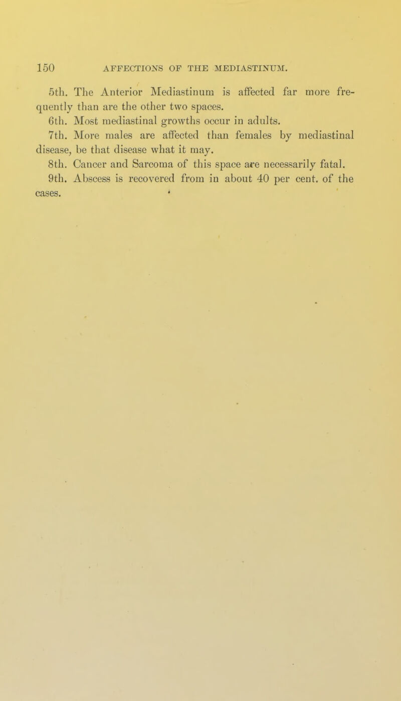 5th. The Anterior IMediastinum is affected far more fre- quently tlian are the other two spaces. 6th. Most mediastinal growths occur in adults. 7th. More males are affected than females by mediastinal disease, be that disease what it may. 8th. Cancer and Sarcoma of this space are necessarily fatal. 9th. Abscess is recovered from in about 40 per cent, of the cases. *