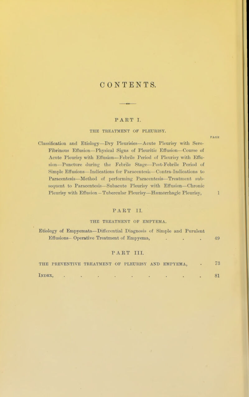 CONTENTS. PART I. THE TREATMENT OF PLEURISY. PACK Classification and Etiology—Dry Pleurisies—Acute Pleurisy with Sero- Fibrinous Effusion—Physical Signs of Pleuritic Effusion—Course of Acvite Pleurisy with Effusion—Febrile Period of Pleurisy with Effu- sion—Puncture during the Febrile Stage^—Post-Febiile Period of Simple Effusions—Indications for Paracentesis—Contra-Indications to Paracentesis—Method of performing Paracentesis—Treatment sub- sequent to Paracentesis—Subacute Pleurisy with Effusion—Chronic Pleurisy with Effusion—Tubercular Pleurisy—Hsemorrhagic Pleurisy, 1 PART II. THE TREATMENT OP EMPYEMA. Etiology of Empyeniata—Differential Diagnosis of Simple and Purulent Effusions— Operative Treatment of Empyema, . . , 49 PART III. THE PREVENTIVE TREATMENT OF PLEURISY AND EMPYEMA, • 73 Index, 81