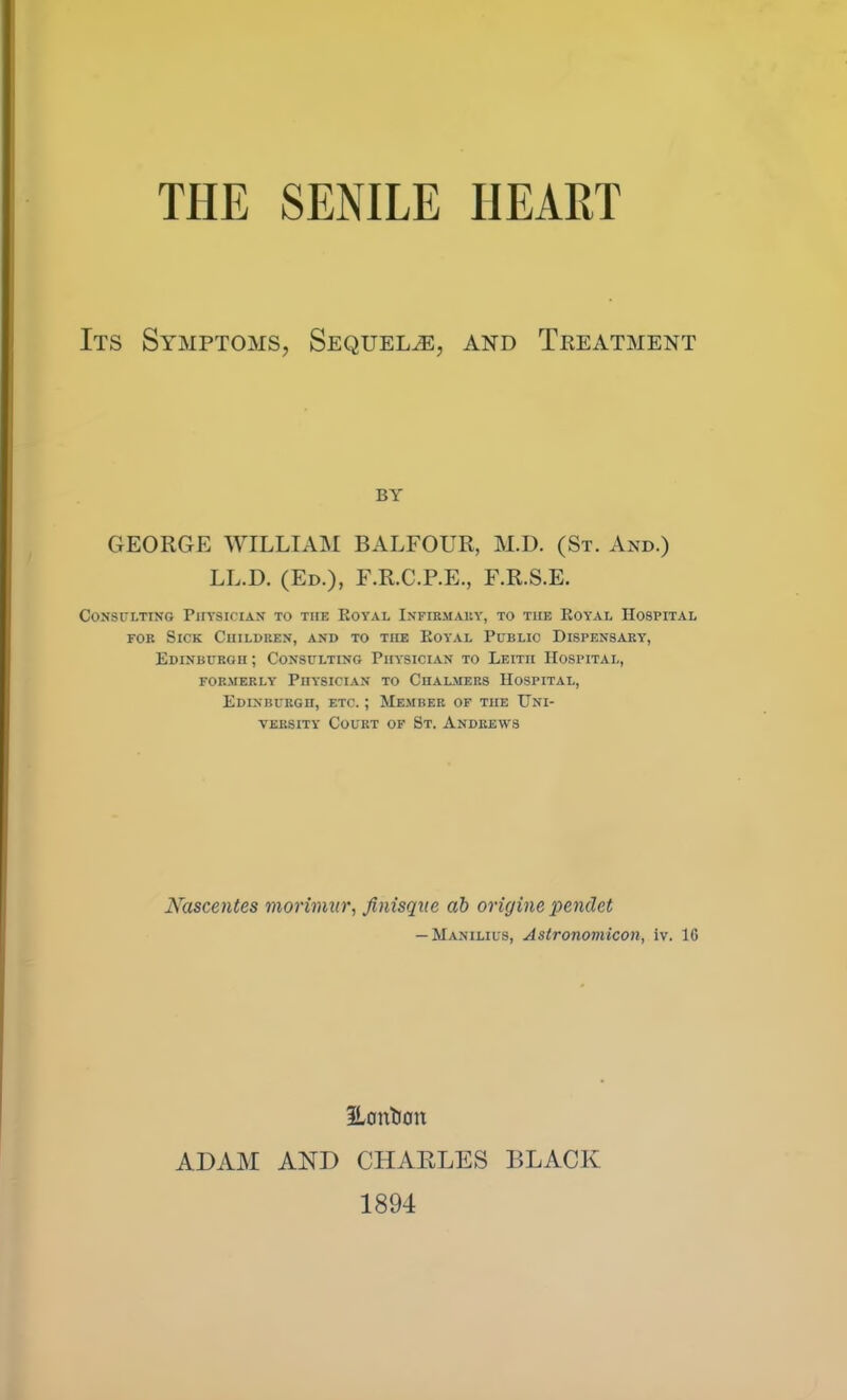 Its Symptoms, Sequels, and Treatment BY GEORGE WILLIAM BALFOUR, M.D. (St. And.) LL.D. (Ed.), F.R.C.P.E., F.R.S.E. Consulting Physician to the Eoyal IxVfibmauy, to the Koyal Hospital FOB Sick Children, and to the Koy'al Public Dispensary, Edinburgh ; Consulting Physician to Leith Hospital, FORMERLY Physician to Chalmers Hospital, Edinburgh, etc. ; Member of the Uni- versity Court of St. Andrews Nascentes morimxir., finisqne ah origine pendet — Manilius, Astronomicon, iv. IG iLonti0n ADAM AND CHAELES BLACK 1894