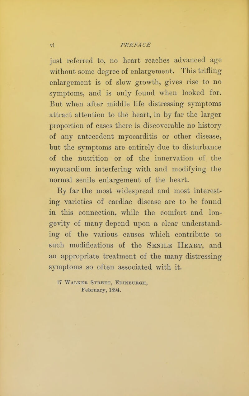 just referred to, no heart reaches advanced age without some degree of enlargement. This trifling enlargement is of slow growth, gives rise to no symptoms, and is only found when looked for. But when after middle life distressing symptoms attract attention to the heart, in by far the larger proportion of cases there is discoverable no history of any antecedent myocarditis or other disease, but the symptoms are entirely due to disturbance of the nutrition or of the innervation of the myocardium interfering with and modifying the normal senile enlargement of the heart. By far the most widespread and most interest- ing varieties of cardiac disease are to be found in this connection, while the comfort and lon- gevity of many depend upon a clear understand- ing of the various causes which contribute to such modifications of the Senile Heart, and an appropriate treatment of the many distressing symptoms so often associated with it. 17 Walker Street, Edinburgh, February, 1894.