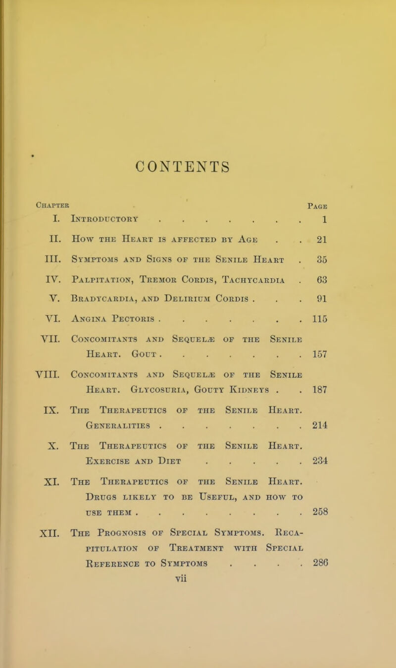 CONTENTS Chapter Page I. Introductory 1 II. How THE Heart is affected by Age . . 21 III. Symptoms and Signs of the Senile Heart . 35 IV. Palpitation, Tremor Cordis, Tachycardia . 63 V. Bradycardia, and Delirium Cordis ... 91 VI. Angina Pectoris ....... 115 VII. Concomitants and SsQUELiE of the Senile Heart. Gout 157 VIII. Concomitants and Sequelae of the Senile Heart. Glycosuria, Gouty Kidneys . . 187 IX. The Therapeutics of the Senile Heart. Generalities 214 X. The Therapeutics of the Senile Heart. Exercise and Diet 234 XI. The Therapeutics of the Senile Heart. Drugs likely to be Useful, and how to USE them 258 XII. The Prognosis of Special Symptoms. Reca- pitulation OF Treatment with Special Reference to Symptoms .... 286