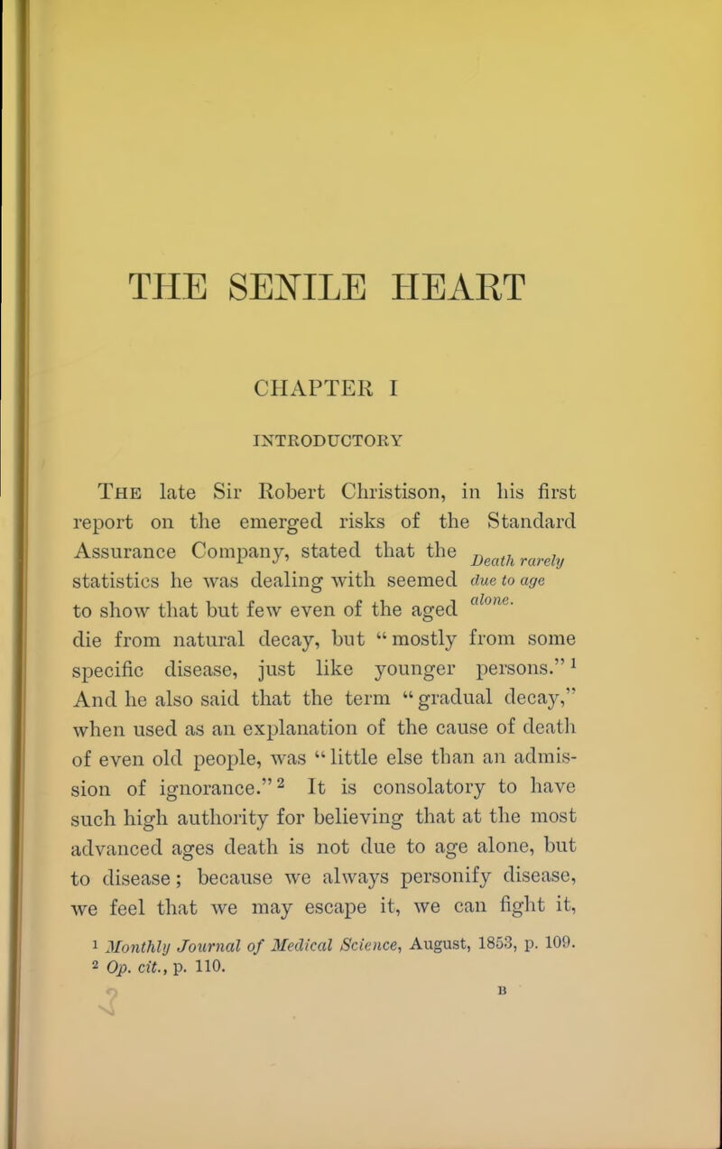 THE SENILE HEART CHAPTER I INTRODUCTORY The late Sir Robert Christison, in his first report on the emerged risks of the Standard Assurance Company, stated that the D^ath rarely statistics he was dealing with seemed due to age to show that but few even of the aged die from natural decay, but mostly from some specific disease, just like younger persons.^ And he also said that the term  gradual decay, when used as an explanation of the cause of death of even old people, was little else than an admis- sion of ignorance. 2 It is consolatory to have such high authority for believing that at the most advanced ages death is not due to age alone, but to disease; because we always personify disease, we feel that we may escape it, we can fight it, 1 Monthly Journal of Medical Science, August, 1853, p. 109. 2 Op. cit., p. 110.