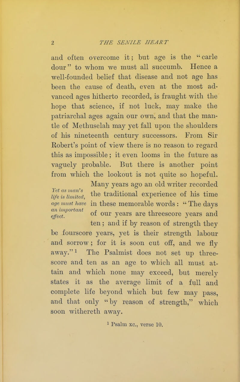 and often overcome it; but age is the  carle dour to whom we must all succumb. Hence a well-founded belief that disease and not age has been the cause of death, even at the most ad- vanced ages hitherto recorded, is fraught with the hope that science, if not luck, may make the patriarchal ages again our own, and that the man- tle of Methuselah may yet fall upon the shoulders of his nineteenth century successors. From Sir Robert's point of view there is no reason to regard this as impossible; it even looms in the future as vaguely probable. But there is another point from which the lookout is not quite so hopeful. Many years ago an old writer recorded Yet as man's . , . r ^ • , • life is limited, ^^^^ traditional experience of his time age must have in these memorable words :  The days an important o ., , effect. years are threescore years and ten; and if by reason of strength they be fourscore years, yet is their strength labour and sorrow; for it is soon cut off, and we fly away. ^ The Psalmist does not set up three- score and ten as an age to which all must at- tain and which none may exceed, but merely states it as the average limit of a full and complete life beyond which but few may pass, and that only by reason of strength, which soon withereth away. 1 Psalm xc, verse 10.