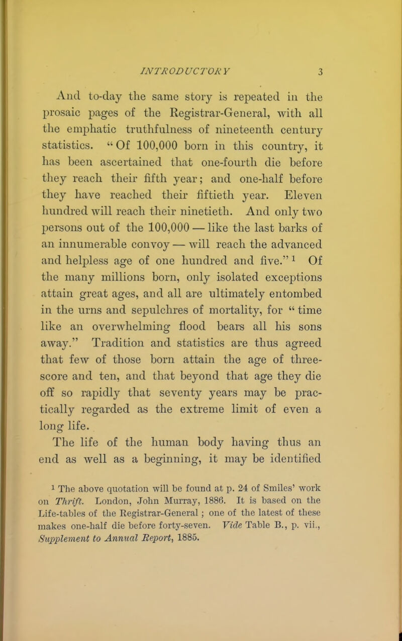 And to-day the same story is repeated in the prosaic pages of the Registrar-General, with all the emphatic truthfulness of nineteenth century statistics. Of 100,000 born in this country, it has been ascertained that one-fourth die before they reach their fifth year; and one-half before they have reached their fiftieth year. Eleven hundi-ed will reach their ninetieth. And only two persons out of the 100,000 — like the last barks of an innumerable convoy — will reach the advanced and helpless age of one hundred and five. ^ Of the many millions born, only isolated exceptions attain great ages, and all are ultimately entombed in the urns and sepulchres of mortality, for  time like an overwhelming flood bears all his sons away. Tradition and statistics are thus agreed that few of those born attain the age of three- score and ten, and that beyond that age they die off so rapidly that seventy years may be prac- tically regarded as the extreme limit of even a long life. The life of the human body having thus an end as well as a beginning, it may be identified 1 The above quotation will be found at p. 24 of Smiles' work on Thrift. London, John Murray, 1886. It is based on the Life-tables of the Registrar-General; one of the latest of these makes one-half die before forty-seven. Vide Table B., p. vii., Supplement to Annual Report, 1885.