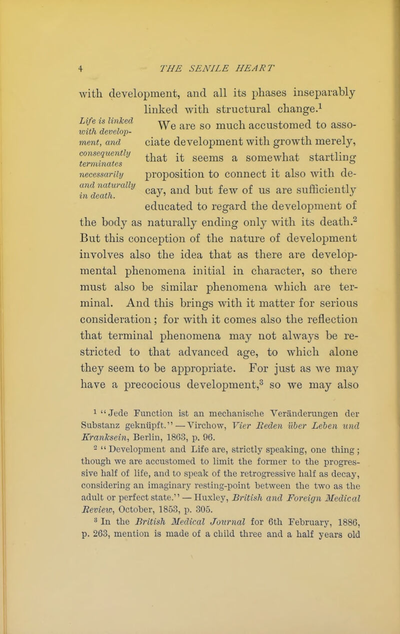 with development, and all its phases inseparably linked with structural change.^ Life is linked much accustomed to asso- mth develop- ment, and ciate development with growth merely, eonsequenthj ^^-^^^ ^^^^^^ ^ somewhat startling terminates necessarily proposition to connect it also with de- uSr''' ^^7' ^^^^ ^« sufficiently educated to regard the development of the body as naturally ending only with its death.^ But this conception of the nature of development involves also the idea that as there are develop- mental phenomena initial in character, so there must also be similar phenomena which are ter- minal. And this brings with it matter for serious consideration; for with it comes also the reflection that terminal phenomena may not always be re- stricted to that advanced age, to which alone they seem to be appropriate. For just as we may have a precocious development,^ so we may also 1  Jede Function ist an mechanische Veriinderungen der Substanz gekniipft.—Virchow, Vier Beden ilber Leben unci Kranksein, Berlin, 1863, p. 96.   Development and Life are, strictly speaking, one thing ; though we are accustomed to limit the former to the progres- sive half of life, and to speak of the retrogressive half as decay, considering an imaginary resting-point between the two as the adult or perfect state. — Huxley, British and Foreign Medical Beview, October, 1853, p. 305. 3 In the British Medical Journal for 6th February, 1886, p. 263, mention is made of a child three and a half years old