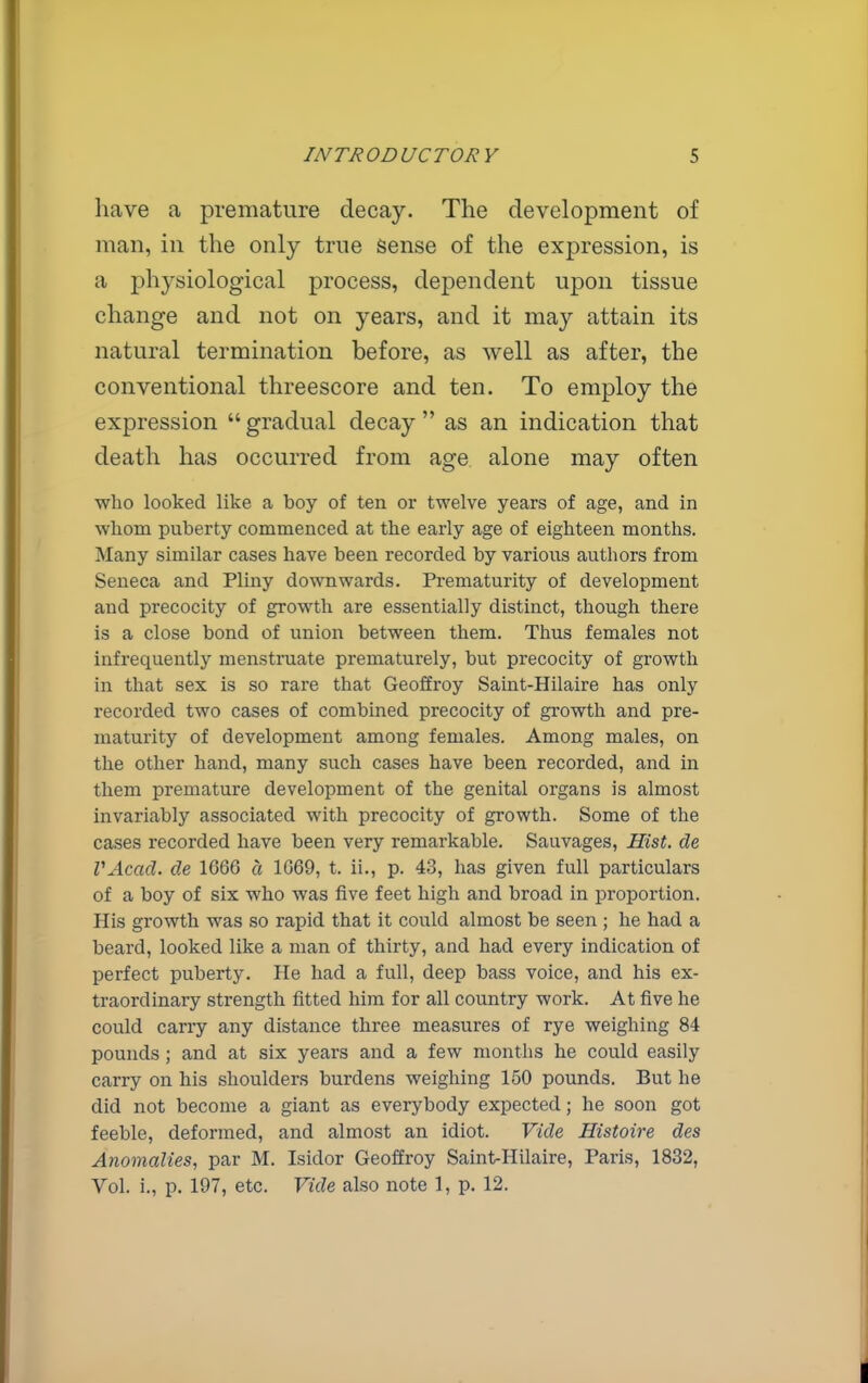 have a premature decay. The development of man, in the only true Sense of the expression, is a physiological process, dependent upon tissue change and not on years, and it may attain its natural termination before, as well as after, the conventional threescore and ten. To employ the expression  gradual decay  as an indication that death has occurred from age alone may often who looked like a boy of ten or twelve years of age, and in whom puberty commenced at the early age of eighteen months. Many similar cases have been recorded by various authors from Seneca and Pliny downwards. Prematurity of development and precocity of growth are essentially distinct, though there is a close bond of union between them. Thus females not infrequently menstruate prematurely, but precocity of growth in that sex is so rare that Geoffroy Saint-Hilaire has only recorded two cases of combined precocity of growth and pre- maturity of development among females. Among males, on the other hand, many such cases have been recorded, and in them premature development of the genital organs is almost invariably associated with precocity of growth. Some of the cases recorded have been very remarkable. Sauvages, Hist, de VAcad. de 1666 a 1669, t. ii., p. 43, has given full particulars of a boy of six who was five feet high and broad in proportion. His growth was so rapid that it could almost be seen ; he had a beard, looked like a man of thirty, and had every indication of perfect puberty. He had a full, deep bass voice, and his ex- traordinary strength fitted him for all country work. At five he could carry any distance three measures of rye weighing 84 pounds ; and at six years and a few months he could easily carry on his shoulders burdens weighing 150 pounds. But he did not become a giant as everybody expected; he soon got feeble, deformed, and almost an idiot. Vide Histoire des Anomalies, par M. Isidor Geoffroy Saint-Hilaire, Paris, 1832, Vol. i., p. 197, etc. Vide also note 1, p. 12.