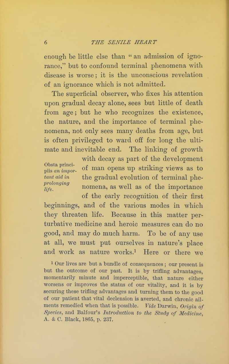 enough be little else than  an admission of igno- rance, but to confound terminal phenomena with disease is worse; it is the unconscious revelation of an ignorance which is not admitted. The superficial observer, who fixes his attention upon gradual decay alone, sees but little of death from age; but he who recognizes the existence, the nature, and the importance of terminal phe- nomena, not only sees many deaths from age, but is often privileged to ward off for long the ulti- mate and inevitable end. The linking of growth with decay as part of the development Obsta princi- /. . ., . . ^ piisanmpo?-- ^f man opens up striking views as to tant aid in the gradual evolution of terminal phe- i'i/e!^^^^ nomena, as well as of the importance of the early recognition of their first beginnings, and of the various modes in which they threaten life. Because in this matter per- turbative medicine and heroic measures can do no good, and may do much harm. To be of any use at all, we must put ourselves in nature's place and work as nature works.^ Here or there we 1 Our lives are but a bundle of consequences ; our present is but the outcome of our past. It is by trifling advantages, momentarily minute and imperceptible, that nature either worsens or improves the status of our vitality, and it is by securing these trifling advantages and turning them to the good of our patient that vital declension is averted, and chronic ail- ments remedied vrhen that is possible. Vide Darwin, Origin of Species, and Balfour's Introduction to the Study of Medicine, A. & C. Black, 1865, p. 237.