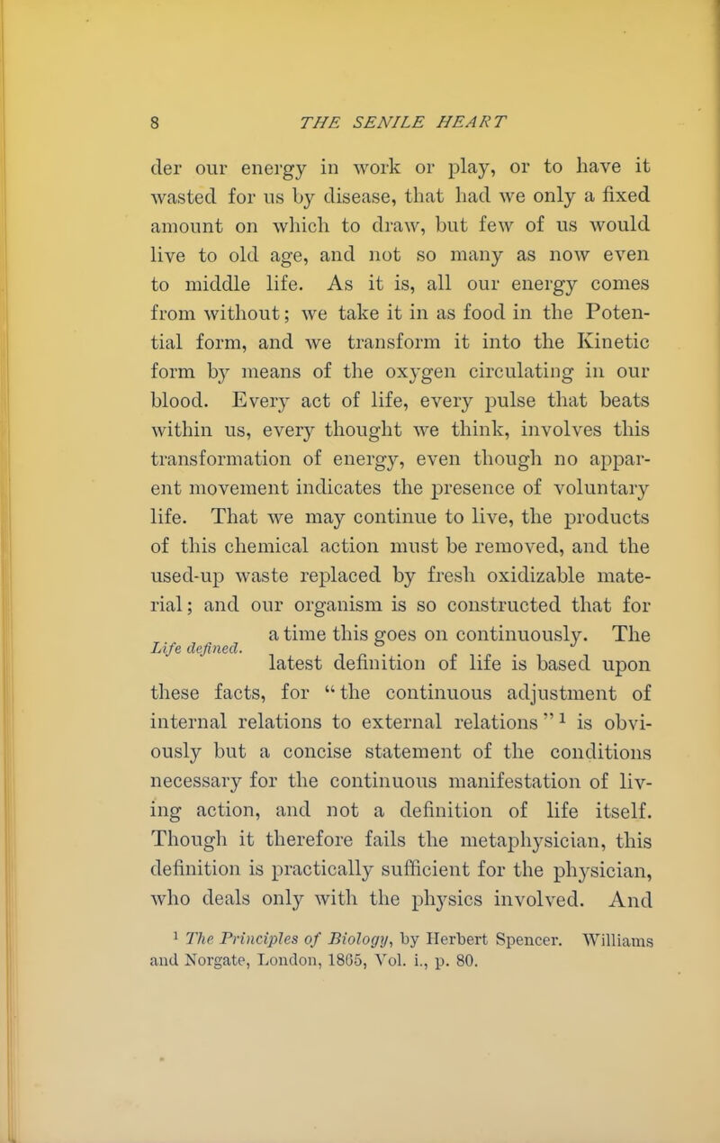 der our energy in work or play, or to have it wasted for us by disease, that had we only a fixed amount on which to draw, but few of us would live to old age, and not so many as now even to middle life. As it is, all our energy comes from without; we take it in as food in the Poten- tial form, and we transform it into the Kinetic form b}^ means of the oxygen circulating in our blood. Every act of life, every pulse that beats within us, every thought we think, involves this transformation of energy, even though no appar- ent movement indicates the presence of voluntary life. That we may continue to live, the products of this chemical action must be removed, and the used-up waste replaced by fresh oxidizable mate- rial; and our organism is so constructed that for a time this goes on continuously. The Life, defined. in r <- latest definition of life is based upon these facts, for the continuous adjustment of internal relations to external relations  ^ is obvi- ously but a concise statement of the conditions necessary for the continuous manifestation of liv- ing action, and not a definition of life itself. Though it therefore fails the metaphysician, this definition is practically sufficient for the physician, who deals only with the physics involved. And ^ The Principles of Biologij, by Herbert Spencer. Williams and Norgate, London, 18G5, Vol. i., p. 80.