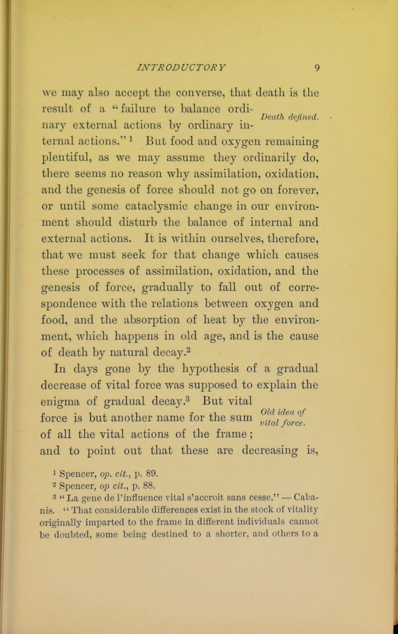we may also accept the converse, that death is the result of a  failure to balance ordi- Death defined. nary external actions by ordinary in- ternal actions. ^ But food and oxygen remaining plentiful, as we may assume they ordinarily do, there seems no reason why assimilation, oxidation, and the genesis of force should not go on forever, or until some cataclysmic change in our environ- ment should disturb the balance of internal and external actions. It is within ourselves, therefore, that we must seek for that change which causes these processes of assimilation, oxidation, and the genesis of force, gradually to fall out of corre- spondence with the relations between oxygen and food, and the absorption of heat by the environ- ment, which happens in old age, and is the cause of death by natural decay In days gone by the hypothesis of a gradual decrease of vital force was supposed to explain the enigma of gradual decayBut vital p • 1 J. . T_ £ i.\ Old idea of force IS but another name lor the sum ^^^^1^^^^,^ of all the vital actions of the frame; and to point out that these are decreasing is, 1 Spencer, op. ext., p. 89. 2 Spencer, op cU., p. 88. 3 La gene de rinfiuence vital s'accroit sans cesse. — Caba- nis.  That considerable differences exist in the stock of vitality originally imparted to the frame in different individuals cannot be doubted, some being destined to a shorter, and others to a
