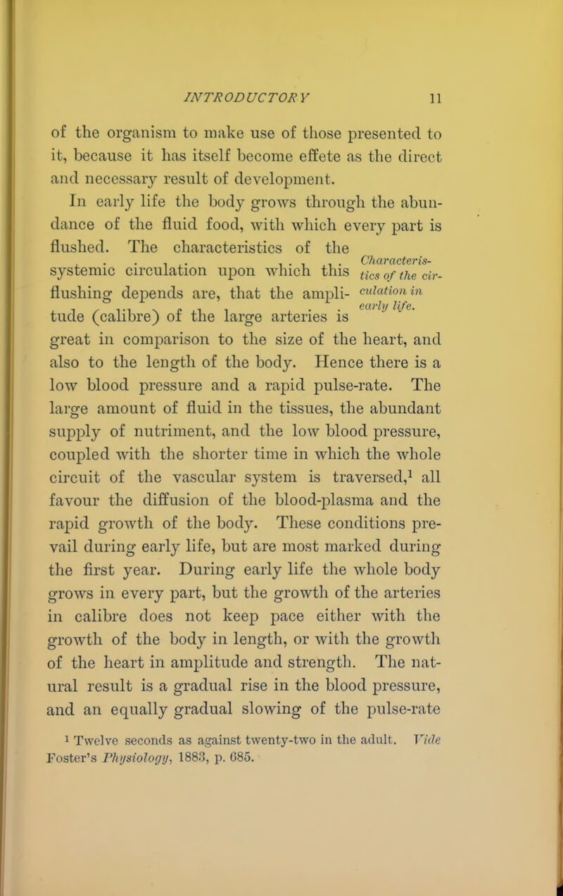 of the organism to make use of those presented to it, because it has itself become effete as the direct and necessary result of development. In early life the body grows through the abun- dance of the fluid food, with which every part is flushed. The characteristics of the , ,. I'll. Characteris- systemic circulation upon which this tics of the cir- flushing depends are, that the ampli- epilation in tude (calibre) of the large arteries is ^'^^ great in comparison to the size of the heart, and also to the length of the body. Hence there is a low blood pressure and a rapid pulse-rate. The large amount of fluid in the tissues, the abundant supply of nutriment, and the low blood pressure, coupled with the shorter time in which the whole circuit of the vascular system is traversed,^ all favour the diffusion of the blood-plasma and the rapid growth of the body. These conditions pre- vail during early life, but are most marked during the first year. During early life the whole body grows in every part, but the growth of the arteries in calibre does not keep pace either with the growth of the body in length, or with the growth of the heart in amplitude and strength. The nat- ural result is a gradual rise in the blood pressure, and an equally gradual slowing of the pulse-rate 1 Twelve seconds as against twenty-two in the adult. Vide Foster's Physiology, 1883, p. 685.