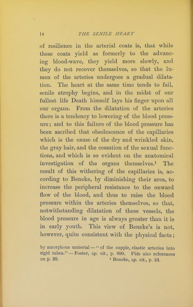 of resilience in the arterial coats is, that while these coats yield as formerly to the advanc- ing blood-wave, they yield more slowly, and they do not recover themselves, so that the lu- men of the arteries undergoes a gradual dilata- tion. The heart at the same time tends to fail, senile atrophy begins, and in the midst of our fullest life Death himself lays his finger upon all our organs. From the dilatation of the arteries there is a tendency to lowering of the blood press- ure ; and to this failure of the blood pressure has been ascribed that obsolescence of the capillaries which is the cause of the dry and wrinkled skin, the gray hair, and the cessation of the sexual func- tions, and which is so evident on the anatomical investigation of the organs themselves.^ The result of this withering of the capillaries is, ac- cording to Beneke, by diminishing their area, to increase the peripheral resistance to the onward flow of the blood, and thus to raise the blood pressure within the arteries themselves, so that, notwithstanding dilatation of these vessels, the blood pressure in age is always greater than it is in early youth. This view of Beneke's is not, however, quite consistent with the physical facts; by amorphous material—of tlie supple, elastic arteries into rigid tubes. —Foster, op. cU., p. 690. Vide also references on p. 20. 1 Beneke, op. a<., p. 24.