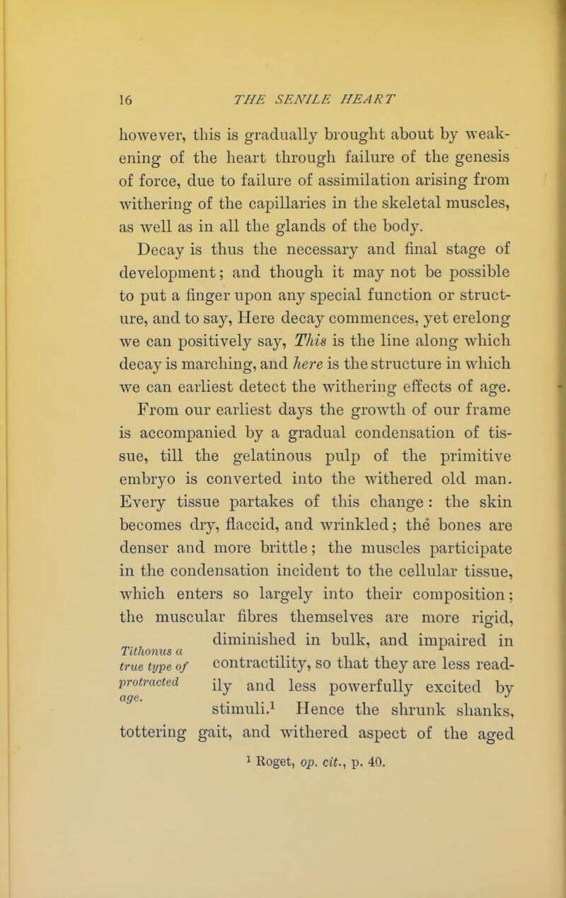 however, this is gradually brought about by weak- ening of the heart through failure of the genesis of force, due to failure of assimilation arising from withering of the capillaries in the skeletal muscles, as well as in all the glands of the body. Decay is thus the necessary and final stage of development; and though it may not be possible to put a finger upon any special function or struct- ure, and to say. Here decay commences, yet erelong we can positively say, Thh is the line along which decay is marching, and liere is the structure in which we can earliest detect the withering effects of age. From our earliest days the growth of our frame is accompanied by a gradual condensation of tis- sue, till the gelatinous pulp of the primitive embryo is converted into the withered old man. Every tissue partakes of this change : the skin becomes dry, flaccid, and wrinkled; the bones are denser and more brittle; the muscles participate in the condensation incident to the cellular tissue, which enters so largely into their composition; the muscular fibres themselves are more rigid, diminished in bulk, and impaired in Tithonus a true type of contractility, so that they are less read- protracted ^nd less powerfully excited by stimuli.! Hence the shrunk shanks, tottering gait, and withered aspect of the aged