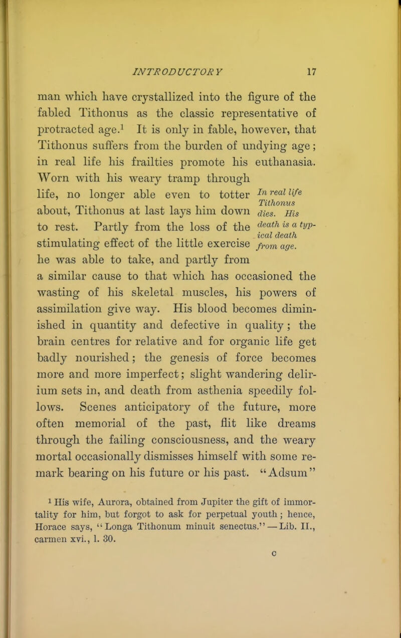 man which have crystallized into the figure of the fabled Tithonus as the classic representative of protracted age.^ It is only in fable, however, that Tithonus suffers from the burden of undying age; in real life his frailties promote his euthanasia. Worn with his weary tramp through life, no longer able even to totter ''^^ ^'^'^ 1 m- 1 111-1 Tithonus about, lithonus at last lays him down aies. His to rest. Partly from the loss of the deathisatyp- 1 . (. 1 1 • 1 . ^^'^ death stimulating effect of the little exercise from age. he was able to take, and partly from a similar cause to that which has occasioned the wasting of his skeletal muscles, his powers of assimilation give way. His blood becomes dimin- ished in quantity and defective in quality ; the brain centres for relative and for organic life get badly nourished; the genesis of force becomes more and more imperfect; slight wandering delir- ium sets in, and death from asthenia speedily fol- lows. Scenes anticipatory of the future, more often memorial of the past, flit like dreams through the failing consciousness, and the weary mortal occasionally dismisses himself with some re- mark bearing on his future or his past.  Adsum 1 His wife, Aurora, obtained from Jupiter the gift of immor- tality for him, but forgot to ask for perpetual youth; hence, Horace says, Longa Tithonum minuit senectus. — Lib. II., carmen xvi., 1. 30.