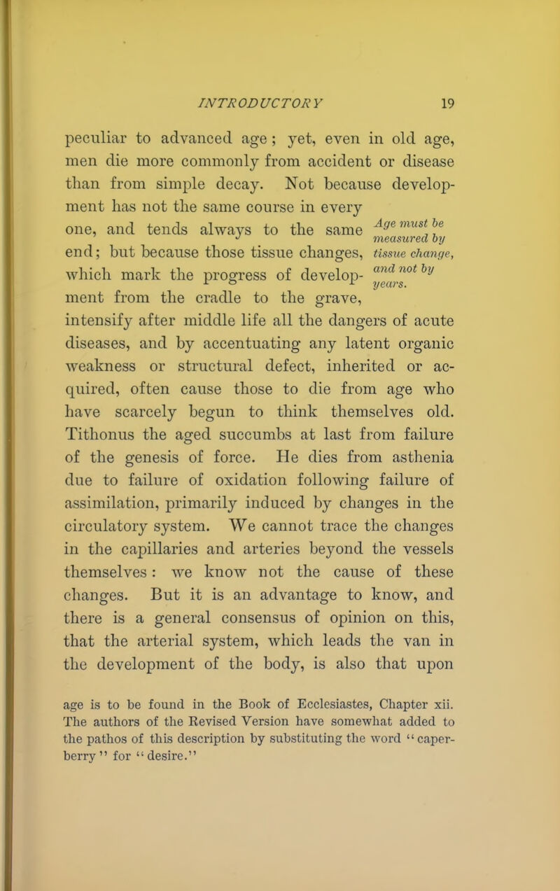 peculiar to advanced age ; yet, even in old age, men die more commonly from accident or disease than from simple decay. Not because develop- ment has not the same course in every one, and tends always to the same ^^'^''^^^^f^ 7neasured by end; but because those tissue changes, tissue change, which mark the progress of develop- ■•^ years. ment from the cradle to the grave, intensify after middle life all the dangers of acute diseases, and by accentuating any latent organic weakness or structural defect, inherited or ac- quired, often cause those to die from age who have scarcely begun to think themselves old. Tithonus the aged succumbs at last from failure of the genesis of force. He dies from asthenia due to failure of oxidation following failure of assimilation, primarily induced by changes in the circulatory system. We cannot trace the changes in the capillaries and arteries beyond the vessels themselves: we know not the cause of these changes. But it is an advantage to know, and there is a general consensus of opinion on this, that the arterial system, which leads the van in the development of the body, is also that upon age is to be found in the Book of Ecclesiastes, Chapter xii. The authors of the Revised Version have somewhat added to the pathos of this description by substituting the word caper- berry for desire.
