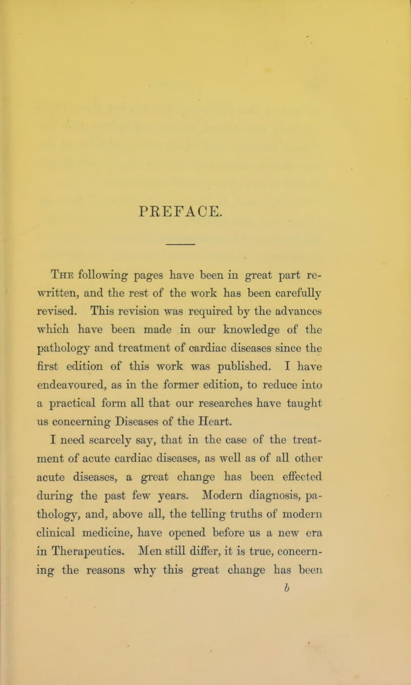 PREFACE. The following pages have been in great part re- written, and the rest of the work has been carefully revised. This revision was required by the advances which have been made in our knowledge of the pathology and treatment of cardiac diseases since the first edition of this work was published. I have endeavoured, as in the former edition, to reduce into a practical form all that our researches have taught us concerning Diseases of the Heart. I need scarcely say, that in the case of the treat- ment of acute cardiac diseases, as well as of all other acute diseases, a great change has been effected during the past few years. Modern diagnosis, pa- thology, and, above all, the telling truths of modern clinical medicine, have opened before us a new era in Therapeutics. Men still differ, it is true, concern- ing the reasons why this great change has been b